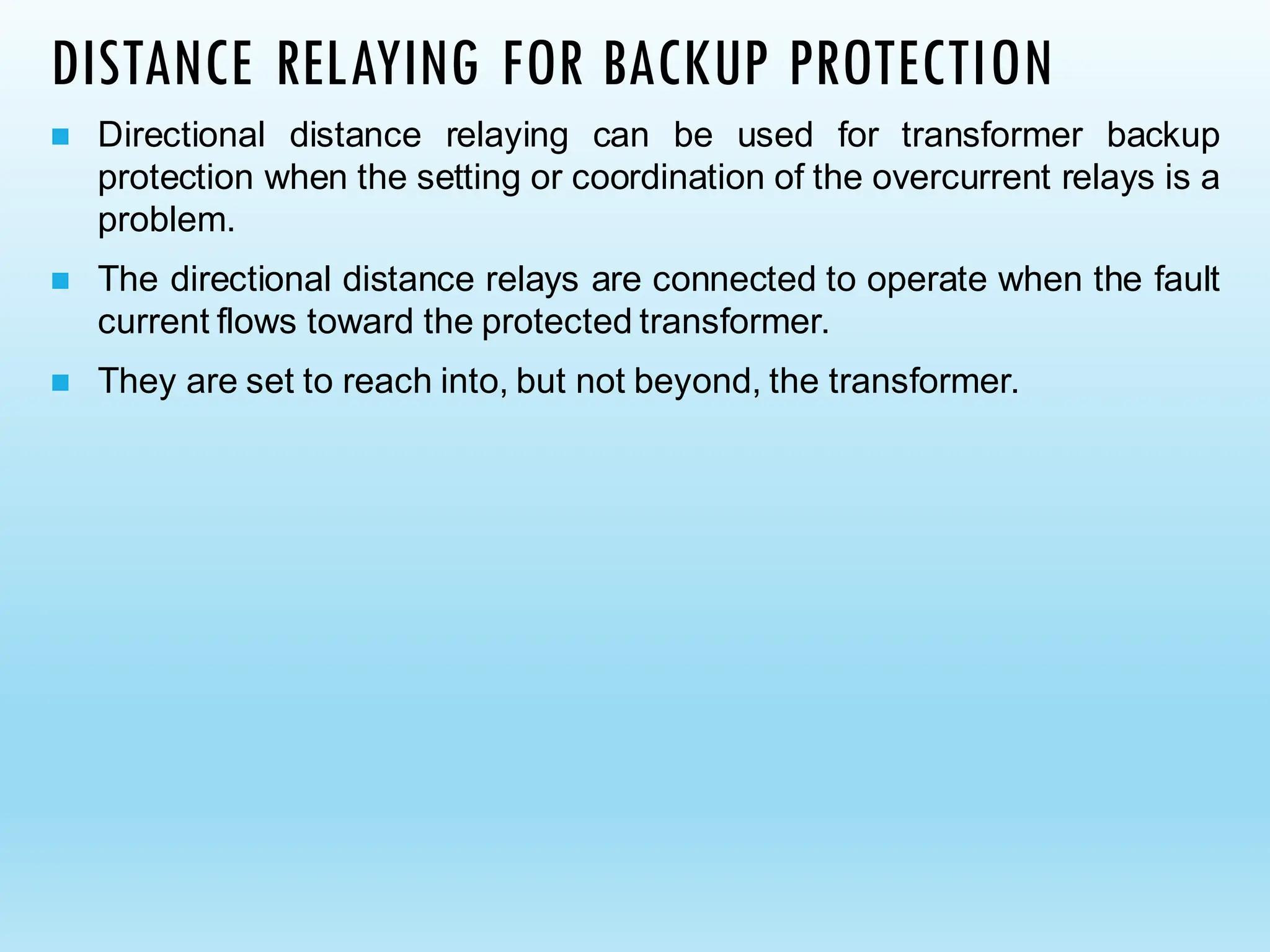 DISTANCE RELAYING FOR BACKUP PROTECTION
◼ Directional distance relaying can be used for transformer backup
protection when the setting or coordination of the overcurrent relays is a
problem.
◼ The directional distance relays are connected to operate when the fault
current flows toward the protected transformer.
◼ They are set to reach into, but not beyond, the transformer.
 