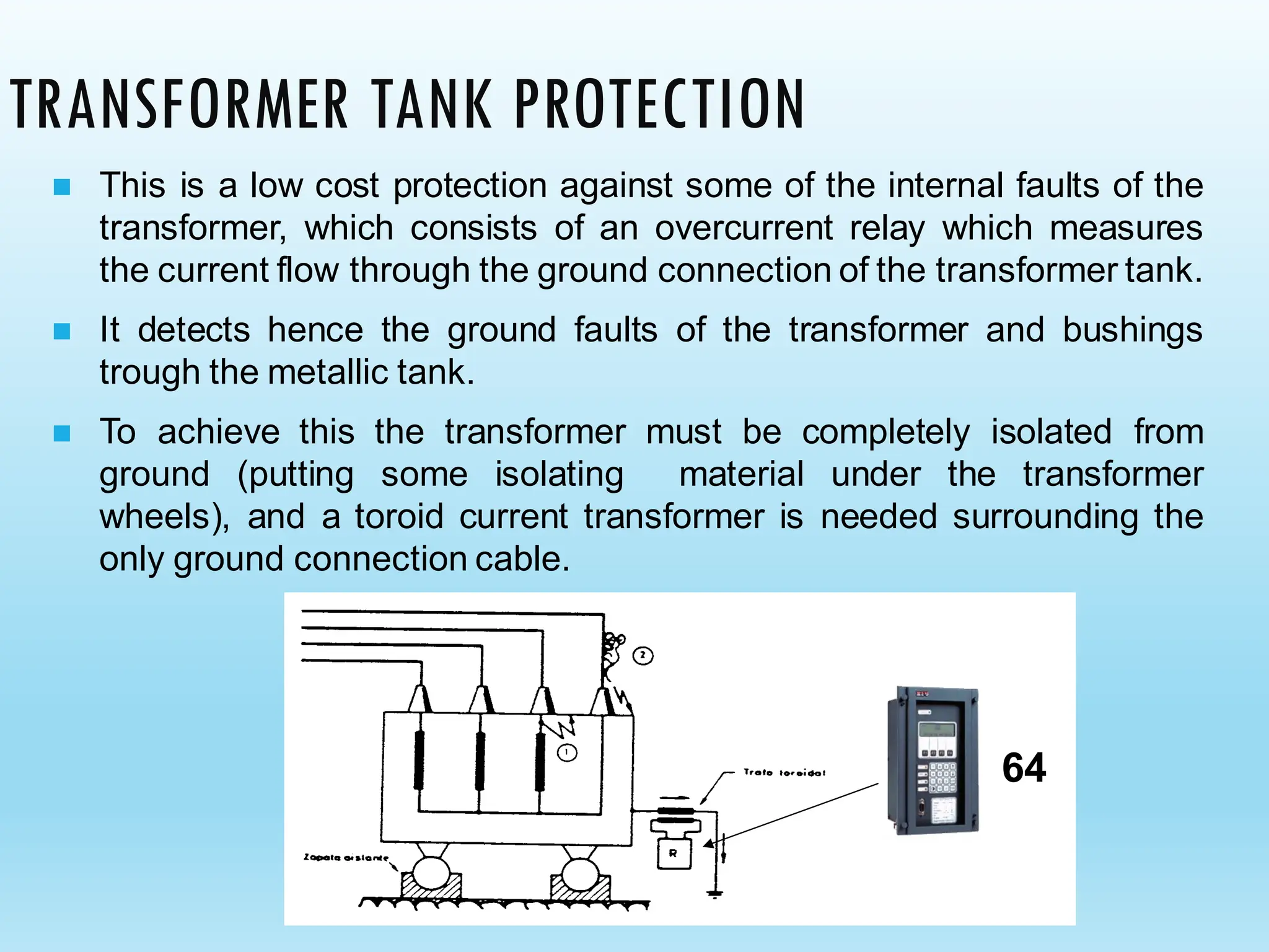 TRANSFORMER TANK PROTECTION
◼ This is a low cost protection against some of the internal faults of the
transformer, which consists of an overcurrent relay which measures
the current flow through the ground connection of the transformer tank.
◼ It detects hence the ground faults of the transformer and bushings
trough the metallic tank.
◼ To achieve this the transformer must be completely isolated from
ground (putting some isolating material under the transformer
wheels), and a toroid current transformer is needed surrounding the
only ground connection cable.
64
 