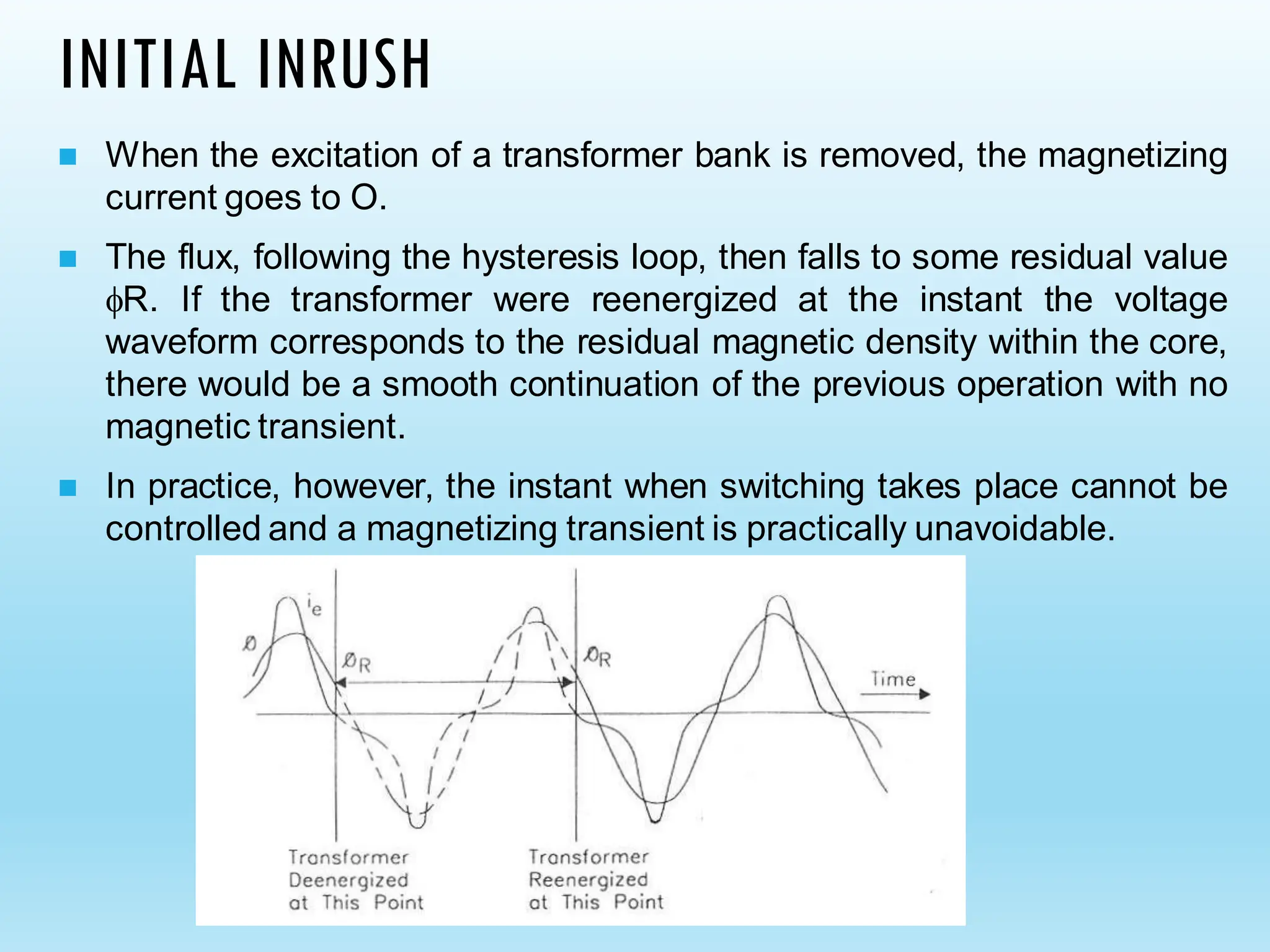 INITIAL INRUSH
◼ When the excitation of a transformer bank is removed, the magnetizing
current goes to O.
◼ The flux, following the hysteresis loop, then falls to some residual value
R. If the transformer were reenergized at the instant the voltage
waveform corresponds to the residual magnetic density within the core,
there would be a smooth continuation of the previous operation with no
magnetic transient.
◼ In practice, however, the instant when switching takes place cannot be
controlled and a magnetizing transient is practically unavoidable.
 