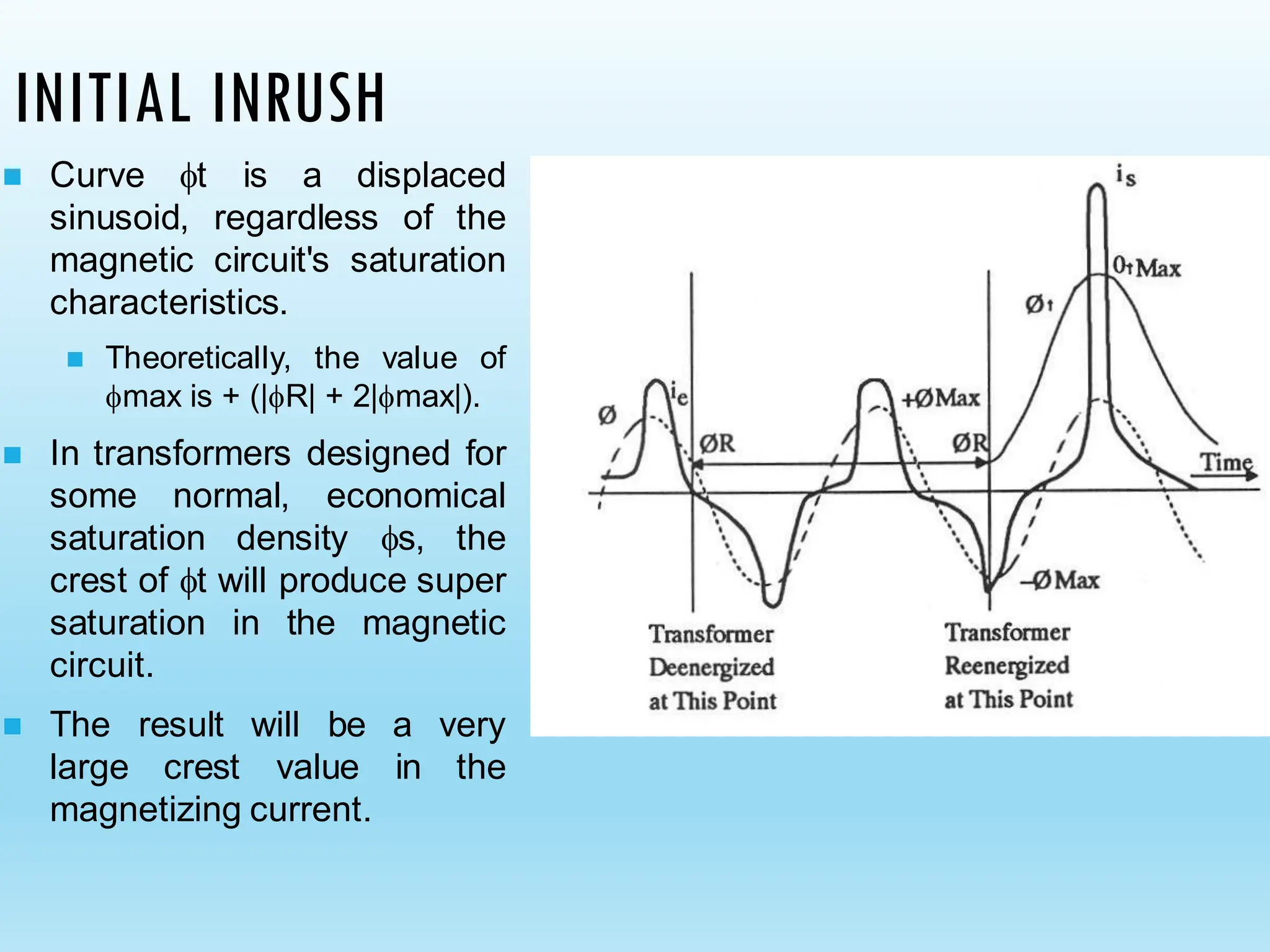 INITIAL INRUSH
◼ Curve t is a displaced
sinusoid, regardless of the
magnetic circuit's saturation
characteristics.
◼ Theoretically, the value of
max is + (|R| + 2|max|).
◼ In transformers designed for
some normal, economical
saturation density s, the
crest of t will produce super
saturation in the magnetic
circuit.
◼ The result will be a very
large crest value in the
magnetizing current.
 