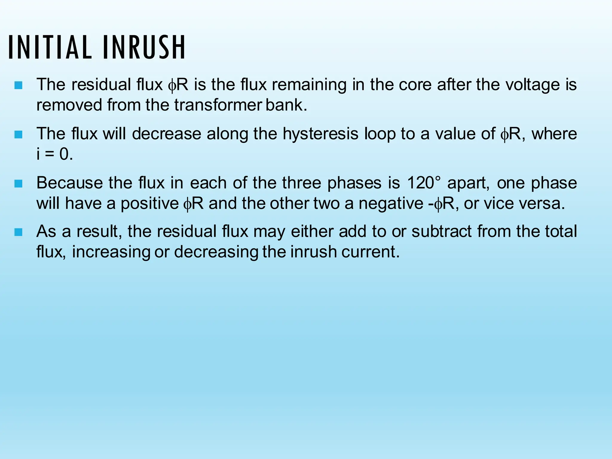INITIAL INRUSH
◼ The residual flux R is the flux remaining in the core after the voltage is
removed from the transformer bank.
◼ The flux will decrease along the hysteresis loop to a value of R, where
i = 0.
◼ Because the flux in each of the three phases is 120° apart, one phase
will have a positive R and the other two a negative -R, or vice versa.
◼ As a result, the residual flux may either add to or subtract from the total
flux, increasing or decreasing the inrush current.
 