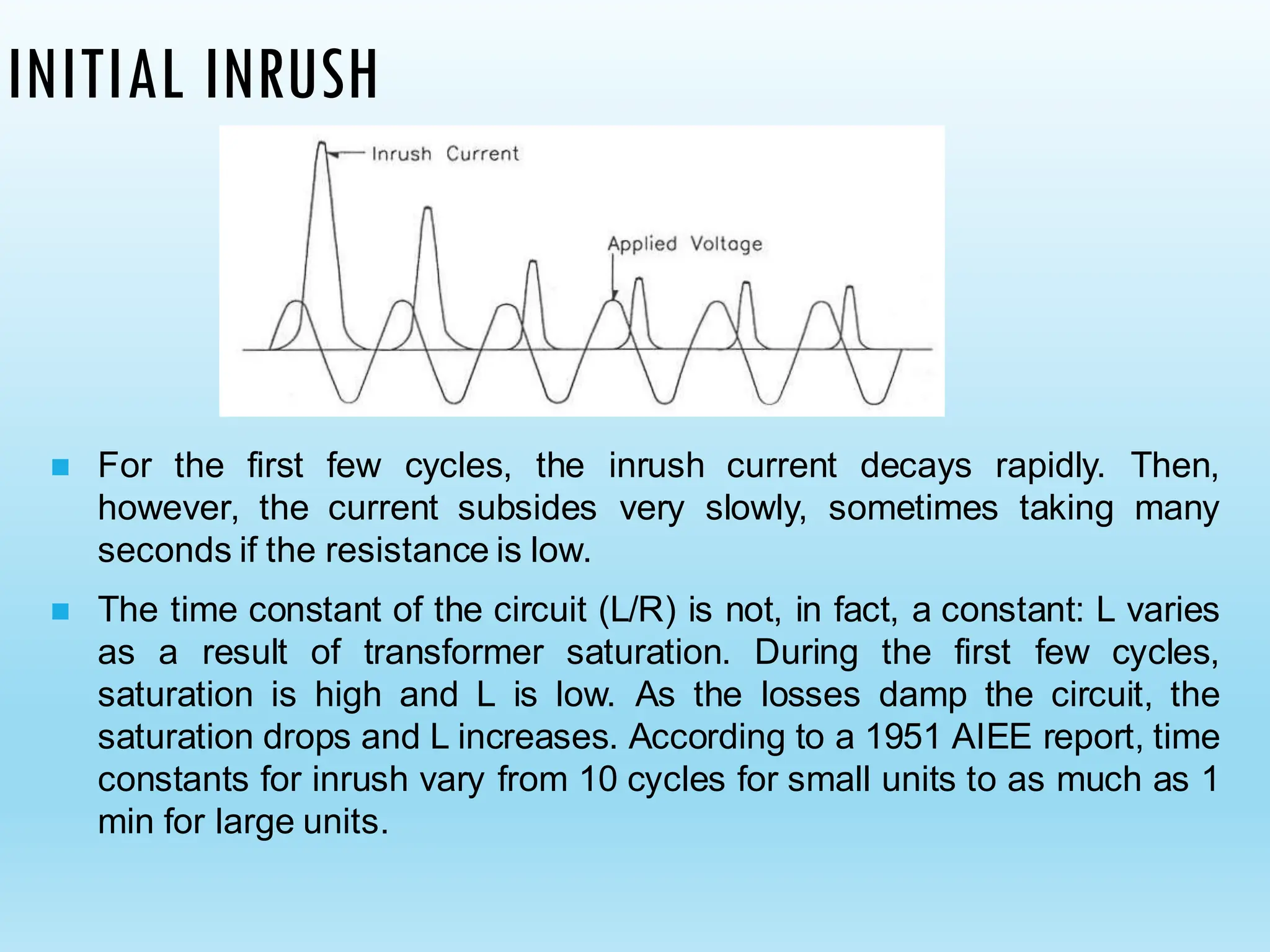 INITIAL INRUSH
◼ For the first few cycles, the inrush current decays rapidly. Then,
however, the current subsides very slowly, sometimes taking many
seconds if the resistance is low.
◼ The time constant of the circuit (L/R) is not, in fact, a constant: L varies
as a result of transformer saturation. During the first few cycles,
saturation is high and L is low. As the losses damp the circuit, the
saturation drops and L increases. According to a 1951 AIEE report, time
constants for inrush vary from 10 cycles for small units to as much as 1
min for large units.
 