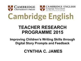 Cambridge English Learning Services
TEACHER RESEARCH
PROGRAMME 2015
Improving Children’s Writing Skills through
Digital Story Prompts and Feedback
CYNTHIA C. JAMES
 