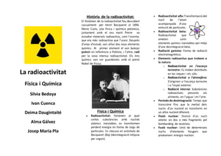 La radioactivitat
Física i Química
Silvia Bedoya
Ivan Cuenca
Deima Daugintaité
Alma Gálvez
Josep Maria Pla
Història de la radioactivitat:
El fenòmen de la radioactivitat fou descobert
casualment per Henri Becquerel al 1896.
Marie Curie, una física i química polonesa,
juntament amb el seu marit Pierre va
estudiar materials radioactius, com l'uranita,
que era més radioactiva que l'urani. Després
d’anys d’estudi, van aïllar dos nous elements
químics. Al primer element el van batejar
poloni en referència a Polònia, i l'altre, radi
per la seva intensa radioactivitat. Els tres
químics van ser guardonats amb el premi
Nobel de Física.
Física i Química
 Radioactivitat: Fenòmen al qual
certes substàncies amb nuclids
atòmics inestables es transformen
perdent energia en forma de raigs de
partícules. Es mesura en activitats de
Becquerel (Bq) (desintegració mitjana
per segon).
 Radioactivitat alfa: Transformació del
nucli de l'àtom
acompanyada d'una
emissió de partícules.
 Radioactivitat beta:
Radioactivitat que
emeten certs
elements químics inestables per mitjà
d'una desintegració beta.
 Radiació gamma: Forma de radiació
electromagnètica.
 Elements radioactius que trobem a
la natura
o Radioactivitat en l'escorça
terrestre: Es troben distribuïts
en les roques i els sòls.
o Radioactivitat a l'atmosfera:
S’originen a l'escorça terrestre
i a l'espai exterior.
o Radiació interna: Substàncies
radioactives presents als
aliments, en l'aigua i en l'aire.
 Període de desintegració: Temps que
transcórre fins que la meitat dels
nuclis d’un nucleid es transformi en
un altre nucleid diferent.
 Fissió nuclear: Divisió d’un nucli
atòmic en dos o més fragments pel
bombardeig de neutrons.
 Fusió nuclear: Unió de determinats
nuclis d’elements lleugers que
produeixen energia nuclear.
 