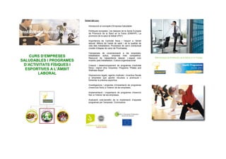 CURS D’EMPRESES
SALUDABLES I PROGRAMES
D’ACTIVITATS FÍSIQUES I
ESPORTIVES A L’ÀMBIT
LABORAL
Temari del curs:
Introducció al concepte d’Empresa Saludable
Polítiques europees. Les tasques de la Xarxa Europea
de Promoció de la Salut en la Feina (ENWHP). La
promoció de la salut al treball (PST)
Importància de l’activitat física i l’esport a l’àmbit
laboral. Millora de l’estat de salut i de la qualitat de
vida dels treballadors. Processos de canvi conductual
(model d’etapes de canvi de Prochaska)
Campanyes de conscienciació a les empreses;
treballadors actius, empresa més competitiva.
Reducció de l’absentisme laboral. L’esport com
incentiu pels treballadors. Cultura organitzacional
Creació i desenvolupament de programes d’activitat
física i esport dins l’empresa. Programa “Pilates and
Wellness Bayer”
Disposicions legals, agents implicats i incentius fiscals
a empreses que aportin recursos a promoure i
fomentar la pràctica esportiva.
Investigacions i projectes d’implantació de programes
d’exercicis físics a l’interior de les empreses.
Implementació i implantació de programes d’exercici
físic a l’interior de les empreses.
Avaluació cost-benefici de la implantació d’aquests
programes per l’empresa. Conclusions
Red Europea de Promoción de la Salud en el Trabajo
 