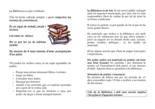 La Biblioteca és per a tothom.                            La Biblioteca és de tots És un servei públic sufragat
                                                                              tots.
                                                          amb els impostos municipals, per tant, tots en som
Tots hi teniu cabuda sempre i quan respecteu les          responsables. Hem de cuidar-la per tal de tenir-la
           convivència.
normes de convivència                                     en bones condicions.

                                                          El servei és gratuït, es pot gaudir de tot el que hi ha
És un espai de treball, estudi i                          sense gastar diners.
lectura.
                                                          Els materials que trobeu a la biblioteca són molt
Cal estar en silenci.
             silenci.                                     cars; no els maltracteu per tal que altres infants i
                                                          joves en puguin fer ús durant molts anys. Guixar,
No es pot fer ús de telèfons                              pintar, retallar, doblegar.... és fer malbé els
mòbils
mòbils.                                                   materials.

Els menors de 8 anys hauran d’anar acompanyats            Hi ha alguns serveis que s’han de pagar: fotocòpies
d’un adult.                                               i impressions.

                                                                     endur-
                                                          Per poder endur-vos materials en préstec cal tenir
S’hi poden fer moltes coses; és un espai agradable on     una fitxa d’usuari (és gratuïta i per demanar-la
podeu:                                                    només cal l’autorització dels pares, si sou menors
                                                          d’edat). Aquesta fitxa es guardarà a la biblioteca.
  - Passar una estona remenant llibres i revistes.
  - Llegir un llibre.                                                            renovació:
                                                          Normativa de préstec i renovació
  - Consultar unes dades.                                 Els préstecs de llibres són per un període de 15
                                                          dies, renovables cada 15 fins a arribar a un màxim
  - Navegar per Internet.                                 de dos mesos.
  - Assistir a les activitats que es realitzin pensades
    per a gent de la vostra edat.
  - Emportar-vos el que us interessi a casa, per          L’ús de la Biblioteca i dels seus serveis implica
    poder-ho llegir o mirar tranquil·lament.              l’acceptació d’aquestes normes.
 