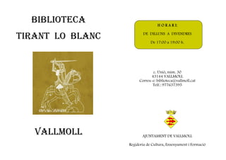 BIBLIOTECA                      H O R A R I:


TIRANT LO BLANC           DE DILLUNS A DIVENDRES

                              De 17:00 a 19:00 h.




                              c. Unió, núm. 30
                             43144 VALLMOLL
                       Correu-e: biblioteca@vallmoll.cat
                              Telf.: 977637395




   VALLMOLL              AJUNTAMENT DE VALLMOLL

                  Regidoria de Cultura, Ensenyament i Formació
 