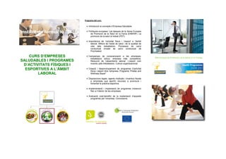 CURS D’EMPRESES
SALUDABLES I PROGRAMES
D’ACTIVITATS FÍSIQUES I
ESPORTIVES A L’ÀMBIT
LABORAL
Programa del curs:
• Introducció al concepte d’Empresa Saludable
• Polítiques europees. Les tasques de la Xarxa Europea
de Promoció de la Salut en la Feina (ENWHP). La
promoció de la salut al treball (PST)
• Importància de l’activitat física i l’esport a l’àmbit
laboral. Millora de l’estat de salut i de la qualitat de
vida dels treballadors. Processos de canvi
conductual (model de canvi conductual de
Prochaska)
• Campanyes de conscienciació a les empreses;
treballadors actius, empresa més competitiva.
Reducció de l’absentisme laboral. L’esport com
incentiu pels treballadors. Cultura organitzacional
• Creació i desenvolupament de programes d’activitat
física i esport dins l’empresa. Programa “Pilates and
Wellness Bayer”
• Disposicions legals, agents implicats i incentius fiscals
a empreses que aportin recursos a promoure i
fomentar la pràctica esportiva.
• Implementació i implantació de programes d’exercici
físic a l’interior de les empreses.
• Avaluació cost-benefici de la implantació d’aquests
programes per l’empresa. Conclusions
Red Europea de Promoción de la Salud en el Trabajo
 