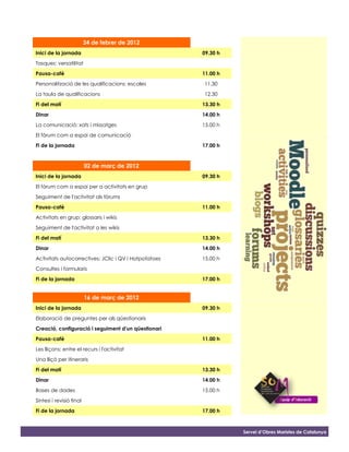 24 de febrer de 2012
Inici de la jornada                                    09.30 h

Tasques: versatilitat

Pausa-cafè                                             11.00 h

Personalització de les qualificacions: escales         11.30

La taula de qualificacions                             12.30

Fi del matí                                            13.30 h

Dinar                                                  14.00 h

La comunicació: xats i missatges                       15.00 h

El fòrum com a espai de comunicació

Fi de la jornada                                       17.00 h


                          02 de març de 2012
Inici de la jornada                                    09.30 h

El fòrum com a espai per a activitats en grup

Seguiment de l'activitat als fòrums

Pausa-cafè                                             11.00 h

Activitats en grup: glossaris i wikis

Seguiment de l'activitat a les wikis

Fi del matí                                            13.30 h

Dinar                                                  14.00 h

Activitats autocorrectives: JClic i QV i Hotpotatoes   15.00 h

Consultes i formularis

Fi de la jornada                                       17.00 h


                          16 de març de 2012
Inici de la jornada                                    09.30 h

Elaboració de preguntes per als qüestionaris

Creació, configuració i seguiment d'un qüestionari

Pausa-cafè                                             11.00 h

Les lliçons: entre el recurs i l'activitat

Una lliçó per itineraris

Fi del matí                                            13.30 h

Dinar                                                  14.00 h

Bases de dades                                         15.00 h
Síntesi i revisió final

Fi de la jornada                                       17.00 h



                                                                 Servei d’Obres Maristes de Catalunya
 