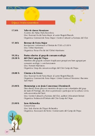 Dijous 14 de novembre
17.30 h

Taller de danses Hawaianes
A càrrec de Halau Hula Barcelona
Lloc: Escenari ﬁx de Festa Major al carrer Rogent/Bassols
Organitza: Comissió de Festa Major i Centre Cultural La Farinera del Clot

17.30 h

Berenar de Festa Major

19.30 a
20.30 h

Portes obertes al grup de consum ecològic
del Clot-Camp de l’Arpa

20.00 h

21.00 h

21.00 h

20

Inscripcions i informació a l’Entitat de 17.00 a 21.00 h
Lloc: Orfeó Martinenc
Organitza: Passa-t’ho bé de l’Orfeó Martinenc

Membres del grup de consum t’explicaran perquè ens hem agrupat per
consumir ecològic i com funcionem
Lloc: Foment Martinenc
Organitza: Grup de consum ecològic del Clot-Camp de l’Arpa

Cinema a la fresca

Lloc: Escenari ﬁx de Festa Major al carrer Rogent/Bassols
Organitza: Comissió de Festa Major i Unitat Contra el Feixisme i Racisme
Sant Martí

Homenatge a en Jesús Concernau i Domènech

Descoberta d’una placa en memòria de qui va ser cofundador del grup
de teatre El Partiquí, des d’on va promoure i participar en la cultura i en la
vida associativa del barri
Lloc: Centre Cultural La Farinera del Clot, auditori (Aforament limitat)
Organitza: Federació d’Entitats del Clot-Camp de l’Arpa

Sons Alchemika

Concert Jove
Lloc: Sala d’actes de l’Espai Alchemika
Organitza: Associació de Veïns i Comerciants del Camp de l’Arpa

 