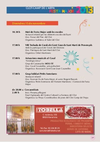 Divendres 15 de novembre
10.30 h

17.00 h

17.00 h

17.00 h

Matí de Festa Major amb les escoles

Actuació infantil per les diferents escoles del barri
Lloc: Fossar del Parc del Clot
Organitza: Ludoteca el Xalet del Clot

VIII Trobada de Corals de Gent Gran de Sant Martí de Provençals

Amb la participació de Corals del Districte
Lloc: Parròquia de Sant Martí del Clot
Organitza: Orfeó Martinenc

Actuacions musicals al Casal

“Antologia Lírica”
Grup de Castanyoles MOU-TE
Lloc: Casal Casanelles, sala polivalent
Organitza: Associació Gent Gran Joan Casanelles

Grup Solidari Petits Somriures

Animació infantil
Lloc: Escenari ﬁx de Festa Major al carrer Rogent/Bassols
Organitza: Petits Somriures del Foment Martinenc i Comissió de Festa
Major

de 20.00 a Cercaentitats
2.00 h
Inici: Provença/Rogent

Final: Esplanada del Centre Cultural La Farinera del Clot
Organitza: La Pinya: Coordinadora de joves del Clot-Camp de l’Arpa

C. València, 555
08026 Barcelona

Tel./Fax: 93 246 40 29
xarcuteria@tobella.net
21

 