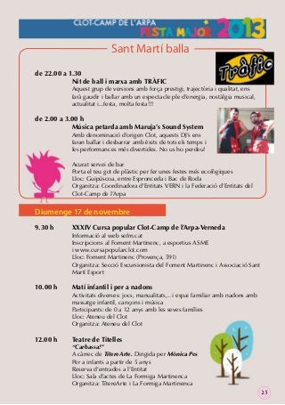 Sant Martí balla
de 22.00 a 1.30
Nit de ball i marxa amb TRÀFIC

Aquest grup de versions amb força prestigi, trajectòria i qualitat, ens
farà gaudir i ballar amb un espectacle ple d’energia, nostàlgia musical,
actualitat i...festa, molta festa!!!

de 2.00 a 3.00 h
Música petarda amb Maruja’s Sound System

Amb denominació d’origen Clot, aquests DJ’s ens
faran ballar i desbarrar amb èxits de tots els temps i
les performances més divertides. No us ho perdeu!
Acurat servei de bar
Porta el teu got de plàstic per fer unes festes més ecològiques
Lloc: Guipúscoa, entre Espronceda i Bac de Roda
Organitza: Coordinadora d’Entitats VERN i la Federació d’Entitats del
Clot-Camp de l’Arpa

Diumenge 17 de novembre
9.30 h

10.00 h

12.00 h

XXXIV Cursa popular Clot-Camp de l’Arpa-Verneda

Informació al web sefm.cat
Inscripcions al Foment Martinenc, a esportius ASME
i www.cursapopularclot.com
Lloc: Foment Martinenc (Provença, 591)
Organitza: Secció Excursionista del Foment Martinenc i Associació Sant
Martí Esport

Matí infantil i per a nadons

Activitats diverses: jocs, manualitats,.. i espai familiar amb nadons amb
massatge infantil, cançons i música
Participants: de 0 a 12 anys amb les seves famílies
Lloc: Ateneu del Clot
Organitza: Ateneu del Clot

Teatre de Titelles

“Carbassa!”
A càrrec de TítereArte. Dirigida per Mònica Pes
Per a infants a partir de 5 anys
Reserva d’entrades a l’Entitat
Lloc: Sala d’actes de La Formiga Martinenca
Organitza: TítereArte i La Formiga Martinenca
25

 