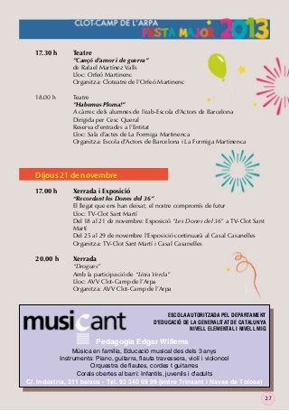17.30 h

Teatre

18.00 h

Teatre
”Habemus Ploma!”
A càrrec dels alumnes de l’eab-Escola d’Actors de Barcelona
Dirigida per Cesc Queral
Reserva d’entrades a l’Entitat
Lloc: Sala d’actes de La Formiga Martinenca
Organitza: Escola d’Actors de Barcelona i La Formiga Martinenca

”Cançó d’amor i de guerra”
de Rafael Martínez Valls
Lloc: Orfeó Martinenc
Organitza: Cloteatre de l’Orfeó Martinenc

Dijous 21 de novembre
17.00 h

20.00 h

Xerrada i Exposició

“Recordant les Dones del 36”
El llegat que ens han deixat, el nostre compromís de futur
Lloc: TV-Clot Sant Martí
Del 18 al 21 de novembre: Exposició “Les Dones del 36” a TV-Clot Sant
Martí
Del 25 al 29 de novembre l’Exposició continuarà al Casal Casanelles
Organitza: TV-Clot Sant Martí i Casal Casanelles

Xerrada

“Drogues”
Amb la participació de “Línia Verda”
Lloc: AVV Clot-Camp de l’Arpa
Organitza: AVV Clot-Camp de l’Arpa

ESCOLA AUTORITZADA PEL DEPARTAMENT
D'EDUCACIÓ DE LA GENERALITAT DE CATALUNYA
NIVELL ELEMENTAL I NIVELL MIG

Pedagogia Edgar Willems
Música en família, Educació musical des dels 3 anys
Instruments: Piano, guitarra, ﬂauta travessera, violí i violoncel
Orquestra de ﬂautes, cordes t guitarres
Corals obertes al barri: Infantils, juvenils i d'adults
C/. Indústria, 311 baixos - Tel. 93 340 69 99 (entre Trinxant i Navas de Tolosa)
27

 