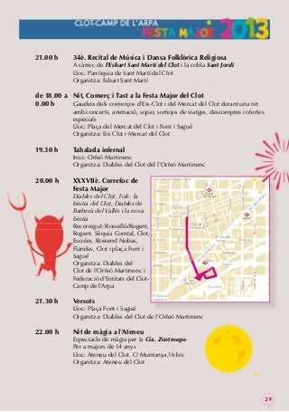 21.00 h

34è. Recital de Música i Dansa Folklòrica Religiosa

A càrrec de l’Esbart Sant Martí del Clot i la cobla Sant Jordi
Lloc: Parròquia de Sant Martí del Clot
Organitza: Esbart Sant Martí

de 18.00 a Nit, Comerç i Tast a la Festa Major del Clot
0.00 h
Gaudeix dels comerços d’Eix-Clot i del Mercat del Clot durant una nit

amb concerts, animació, sopar, sortejos de viatges, descomptes i ofertes
especials
Lloc: Plaça del Mercat del Clot i Font i Sagué
Organitza: Eix Clot i Mercat del Clot

22.00 h

Versots

Nació

na
ia
id
er
Av
.M

M
Navas

Biscaia

Pl. Can
Robacols

Provença

Pl. Doctor
Serrat

Mallorca

id
er
Clot
M

Pl. del
Mercat

Aragó

t

Parc Clot

Lope de Vega

Cl o

Bilbao

Aragó

València

Av
.M

València

ia

na

Mallorca

Trinxant

.M
Pg

ny a

r

Navas de Tolosa

ll
ga
ara

M
Camp
de	l’Arpa

Munta

e
Fres

Rosselló

Rogent

Còrsega

e nt

21.30 h

Indùstria

Rog

Diables del Clot, Tolc: la
bèstia del Clot, Diables de
Barberà del Vallès i la nova
bèstia
Recorregut: Rosselló/Rogent,
Rogent, Sèquia Comtal, Clot,
Escoles, Rossend Nobas,
Flandes, Clot i plaça Font i
Sagué
Organitza: Diables del
Clot de l’Orfeó Martinenc i
Federació d’Entitats del ClotCamp de l’Arpa

Sant Antoni Maria Claret

Xifré

XXXVIIè. Correfoc de
Festa Major

Independència

20.00 h

Tabalada infernal

Inici: Orfeó Martinenc
Organitza: Diables del Clot del l’Orfeó Martinenc

Dos de Maig

19.30 h

Pl. Glòries
Catalanes

Lloc: Plaça Font i Sagué
Organitza: Diables del Clot de l’Orfeó Martinenc

Nit de màgia a l’Ateneu

Espectacle de màgia per la Cia. Zootroupe
Per a majors de 14 anys
Lloc: Ateneu del Clot. C/ Muntanya,16 bis
Organitza: Ateneu del Clot

29

 