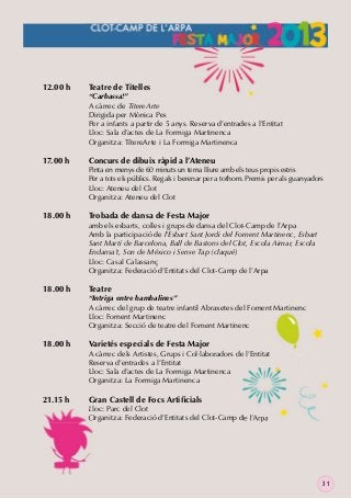 12.00 h

17.00 h

18.00 h

18.00 h

18.00 h

21.15 h

Teatre de Titelles

“Carbassa!”
A càrrec de TítereArte
Dirigida per Mònica Pes
Per a infants a partir de 5 anys. Reserva d’entrades a l’Entitat
Lloc: Sala d’actes de La Formiga Martinenca
Organitza: TítereArte i La Formiga Martinenca

Concurs de dibuix ràpid a l’Ateneu

Pinta en menys de 60 minuts un tema lliure amb els teus propis estris
Per a tots els públics. Regals i berenar per a tothom. Premis per als guanyadors
Lloc: Ateneu del Clot
Organitza: Ateneu del Clot

Trobada de dansa de Festa Major

amb els esbarts, colles i grups de dansa del Clot-Camp de l’Arpa
Amb la participació de l’Esbart Sant Jordi del Foment Martinenc, Esbart
Sant Martí de Barcelona, Ball de Bastons del Clot, Escola Aimar, Escola
Endansa’t, Son de México i Sense Tap (claqué)
Lloc: Casal Calassanç
Organitza: Federació d’Entitats del Clot-Camp de l’Arpa

Teatre

“Intriga entre bambalines”
A càrrec del grup de teatre infantil Abraxetes del Foment Martinenc
Lloc: Foment Martinenc
Organitza: Secció de teatre del Foment Martinenc

Varietés especials de Festa Major

A càrrec dels Artistes, Grups i Col·laboradors de l’Entitat
Reserva d’entrades a l’Entitat
Lloc: Sala d’actes de La Formiga Martinenca
Organitza: La Formiga Martinenca

Gran Castell de Focs Artiﬁcials

Lloc: Parc del Clot
Organitza: Federació d’Entitats del Clot-Camp de l’Arpa

31

 