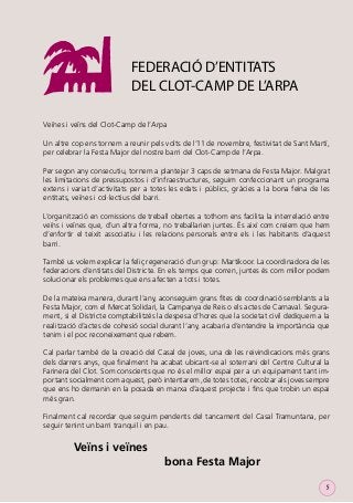 FEDERACIÓ D’ENTITATS
DEL CLOT-CAMP DE L’ARPA
Veïnes i veïns del Clot-Camp de l’Arpa
Un altre cop ens tornem a reunir pels volts de l’11 de novembre, festivitat de Sant Martí,
per celebrar la Festa Major del nostre barri del Clot-Camp de l’Arpa.
Per segon any consecutiu, tornem a plantejar 3 caps de setmana de Festa Major. Malgrat
les limitacions de pressupostos i d’infraestructures, seguim confeccionant un programa
extens i variat d’activitats per a totes les edats i públics, gràcies a la bona feina de les
entitats, veïnes i col·lectius del barri.
L’organització en comissions de treball obertes a tothom ens facilita la interrelació entre
veïns i veïnes que, d’un altra forma, no treballarien juntes. És així com creiem que hem
d’enfortir el teixit associatiu i les relacions personals entre els i les habitants d’aquest
barri.
També us volem explicar la feliç regeneració d’un grup: Martikoor. La coordinadora de les
federacions d’entitats del Districte. En els temps que corren, juntes és com millor podem
solucionar els problemes que ens afecten a tots i totes.
De la mateixa manera, durant l’any, aconseguim grans ﬁtes de coordinació semblants a la
Festa Major, com el Mercat Solidari, la Campanya de Reis o els actes de Carnaval. Segurament, si el Districte comptabilitzés la despesa d’hores que la societat civil dediquem a la
realització d’actes de cohesió social durant l’any, acabaria d’entendre la importància que
tenim i el poc reconeixement que rebem.
Cal parlar també de la creació del Casal de joves, una de les reivindicacions més grans
dels darrers anys, que ﬁnalment ha acabat ubicant-se al soterrani del Centre Cultural la
Farinera del Clot. Som conscients que no és el millor espai per a un equipament tant important socialment com aquest, però intentarem ,de totes totes, recolzar als joves sempre
que ens ho demanin en la posada en marxa d’aquest projecte i ﬁns que trobin un espai
més gran.
Finalment cal recordar que seguim pendents del tancament del Casal Tramuntana, per
seguir tenint un barri tranquil i en pau.

Veïns i veïnes
bona Festa Major
5

 