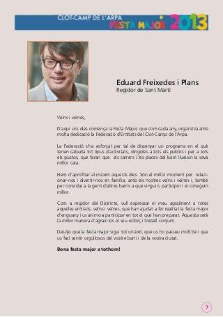 Eduard Freixedes i Plans
Regidor de Sant Martí

Veïns i veïnes,
D’aquí uns dies comença la Festa Major, que com cada any, organitza amb
molta dedicació la Federació d’Entitats del Clot-Camp de l’Arpa.
La Federació s’ha esforçat per tal de dissenyar un programa en el què
tenen cabuda tot tipus d’activitats, dirigides a tots els públics i per a tots
els gustos, que faran que els carrers i les places del barri llueixin la seva
millor cara.
Hem d’aproﬁtar al màxim aquests dies. Són el millor moment per relacionar-nos i divertir-nos en família, amb els nostres veïns i veïnes i, també
per convidar a la gent d’altres barris a que vinguin, participin i el coneguin
millor.
Com a regidor del Districte, vull expressar el meu agraïment a totes
aquelles entitats, veïns i veïnes, que han ajudat a fer realitat la festa major
d’enguany i us animo a participar en tot el que han preparat. Aquesta serà
la millor manera d’agrair-los el seu esforç i treball conjunt.
Desitjo que la festa major sigui tot un èxit, que us ho passeu molt bé i que
us faci sentir orgullosos del vostre barri i de la vostra ciutat.
Bona festa major a tothom!

7

 