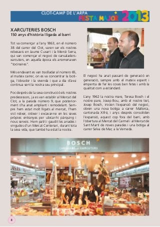 XARCUTERIES BOSCH

150 anys d’història lligada al barri
Tot va començar a l’any 1863, en el número
38 del carrer del Clot, varen ser els nostres
rebesavis en Jaume Cuxart i la Mercè Serra,
qui van començar el negoci de cansaladersxarcuters, en aquella època els anomenaven
“tocinaires”.
Més endavant es van traslladar al número 65,
al mateix carrer, on es va concentrar la botiga, l’obrador i la vivenda i que a dia d’avui
continua sent la nostra seu principal.
Poc després de la seva construcció els nostres
predecessors, ja es van establir al Mercat del
Clot, a la parada número 9, que posteriorment s’ha anat ampliant i remodelant. Sempre hem estat molt lligats al mercat, l’hem
vist néixer, créixer i excavar-ne en les seves
pròpies entranyes per ubicar-hi pàrquing i
nous serveis. Hem patit i gaudit les anades i
vingudes d’un Mercat Centenari, durant tota
la seva vida, que també ha estat la nostra.

8

El negoci ha anat passant de generació en
generació, sempre amb el mateix esperit i
empenta de fer les coses ben fetes i amb la
qualitat com a estàndard.
L’any 1962 la nostra mare, Teresa Bosch i el
nostre pare, Josep Bou, amb el nostre tiet,
Josep Bosch, inicien l’expansió del negoci,
obren una nova botiga a carrer Mallorca,
cantonada Xifré, i anys després consoliden
l’expansió, aquest cop fora del barri, amb
l’obertura al Mercat del Carmel i al Mercat de
Sant Martí de noves parades i una botiga al
carrer Selva de Mar, a la Verneda.

 