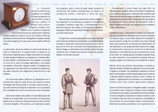 La telegrafía
eléctrica al servicio de los
ciudadanos ha cumplido
150 años de existencia. En
abril de 1855 se abría al
servicio público la
primera línea electro-
telegráfica tendida entre
Madrid e Irún. El óptimo resultado de
la nueva infraestructura de comunicación a distancia,
empujó al gobierno a dictar la Ley de 22 de abril de 1855 que
aprobaba la construcción de la red telegráfica en España sentando
así las bases legales por las que este servicio público habría de
regirse.
La repercusión del nuevo medio en la vida social del país no
tardó en manifestarse. El propio Estado se dotaba de un
instrumento cualificado para la rápida transmisión de mensajes
en todos aquellos ámbitos de su competencia: el mundo militar,
el orden público, la administración civil y judicial. La sociedad
se servía de la nueva tecnología aplicándola a sus propias
necesidades: información, negocios, política. El ciudadano tuvo
a su disposición una nueva forma de comunicarse rápidamente,
que daba respuesta a las obligaciones inherentes de la vida
cotidiana.
Este desarrollo podría calificarse de globalización de la
comunicación, algo tan usado hoy en día cuando las nuevas
tecnologías han hecho posible el concepto espacio-mundo, y
que como veremos a lo largo de la exposición, no es un producto
de la actualidad sino una rica herencia que viene del pasado.
Todo esto no hubiera sido posible sin la decidida apuesta del
Estado por la modernidad, sin las inversiones necesarias para
lograrlo y sin el esfuerzo de muchas personas por hacer efectivo
el servicio telegráfico. Pero además, y de importancia capital,
este progreso, junto a otros de igual calado, propició la
construcción del Estado contemporáneo en España y la
vertebración política, económica y social del país.
Todas las ideas esbozadas anteriormente están recogidas en
esta exposición. El recorrido que se propone es formalmente
cronológico, limitado al siglo XIX, y contextualizado en los
diferentes aspectos que rodean a la comunicación telegráfica:
el progreso científico y el desarrollo tecnológico; el factor humano;
y la repercusión social.
El origen de la comunicación a distancia hay que rastrearlo
en los inicios de la historia de la humanidad. La necesidad impulsó
al hombre a desarrollar instrumentos primitivos que sirviesen
para ese fin. Pero fue la invención del telégrafo óptico por el
francés Chappe, el antecedente más inmediato de los mensajes
a distancia, que en España tuvo diversos modelos de aparatos
debidos a la inventiva nacional.
Paralelamente, y desde finales del siglo XVIII, las
investigaciones científicas sobre la electricidad, el magnetismo
y sus ventajosas aplicaciones, sirvieron de hilo conductor para
desarrollar una serie de ensayos de gabinete, que dieron como
resultado la invención de determinados aparatos generadores
de impulsos eléctricos y a finales de la década de 1830, el
primer telégrafo eléctrico de cinco agujas obra de los británicos
Cooke y Wheatstone.
Sentadas las bases, el desarrollo tecnológico fue imparable.
Numerosos sistemas de telegrafía eléctrica fueron inventados
a lo largo del siglo, y como todos sabemos no ha parado el
proceso durante el siglo XX y los albores del actual. Pero de
todos estos sistemas fue la invención del sistema Morse, la
más importante, y esto porque permitía a través de su código,
la comunicación universal por encima de las diferencias
idiomáticas. La otra limitación, la de la comunicación a través
de los mares, fue salvada gracias al tendido de grandes líneas
de cable submarino, cuya instalación constituyó toda una
epopeya seguida con fruición por la sociedad de la época.
Además de los dos sistemas mencionados, en España se
utilizaron también el Breguet de aplicación en los ferrocarriles,
el Hughes y el Baudot. Los telegrafistas españoles no fueron
ajenos a este progreso, perfeccionando algunos de los sistemas
e ideando algunos aparatos auxiliares como el duplex de
Orduña, el galvanómetro de Echenique o el conmutador de
Sesmero entre otras muchas aportaciones hispanas.
Como en el resto de los países, la telegrafía cambió el concepto
de la relación entre el espacio y el tiempo, al hacer posible la
comunicación entre lugares muy distantes de forma inmediata.
El servicio telegráfico revolucionó el mundo económico, tanto
en el ámbito comercial como en el financiero, al posibilitar la
interconexión de las principales Bolsas internacionales.
Modernizó la práctica periodística con la aparición de los
_ _ . . _ . . . . _ _ _ . _ _ . _ _ _ . . . _ . _ . _ . . _ . _ _ _ . . _ . . . _ _ . . _ . . _ . . . _ . _ . _ _ _
 