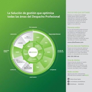 La Solución de gestión que optimiza
todas las áreas del Despacho Profesional

MUCHO MÁS QUE SOFTWARE
Ponemos a tu disposición múltiples
canales donde nuestro equipo de
especialistas te ofrecerán la solución
acertada a las cuestiones que plantees
manteniendo el compromiso de ser
los primeros en aplicar los cambios
legales en tus soluciones.

Posventa online
En una sola búsqueda podrás encontrar
la respuesta a tus cuestiones, sin tener
que explicar tu necesidad gracias a
nuestro histórico y potente motor
de búsquedas. En el espacio virtual
posventa online también podrás
formular tus propias consultas que serán
atendidas por nuestros especialistas.

www.a3software.com

Servicio Atención Telefónica
Nuestro servicio de atención telefónica
cuenta con un sistema de distribución
de llamadas automático que te permitirá
ser atendido por el mejor especialista
acorde a tu necesidad de ese momento.

902 333 300 tel

Área de clientes
Desde el Área de clientes en nuestra
página web encontrarás todas
actualizaciones de tus soluciones, que
incluirán cambios legales y novedades,
haciendo más fiable y fácil tu trabajo.

Redes sociales
Síguenos para estar continuamente
informado de las novedades de a3ASESOR
Wolters Kluwer España
www.facebook.com/A3Software
@A3Software

@a3ASESOR

 