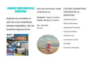 LUGARES TURÍSTICOS DE LA
ARGENTINA
Argentina se considera un
país con unos maravillosos
paisajes inigualables. Aquí se
presentan algunos de los
lugares más visitados de la
Para más información, podés
contactarnos en:
Facebook: Viajeros Turísticos
Twitter: @Viajeros_Turisticos
Tel.: 483-3379
Correo:
LOS DIEZ LUGARES MÁS
VISITADOS EN LA
ARGENTINA:
•Cataratas del Iguazú
•Glaciar Perito Moreno
•Quebrada de Humahuaca
•Cueva de las Manos
•Valle de la Luna
•La Casita de Tucumán
•El Cabildo
•Cementerio de Recoleta
 