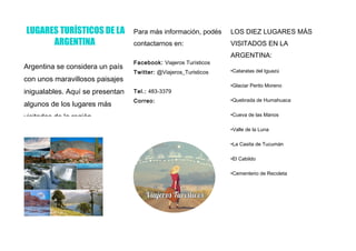 LUGARES TURÍSTICOS DE LA
ARGENTINA
Argentina se considera un país
con unos maravillosos paisajes
inigualables. Aquí se presentan
algunos de los lugares más
visitados de la región.
Para más información, podés
contactarnos en:
Facebook: Viajeros Turísticos
Twitter: @Viajeros_Turisticos
Tel.: 483-3379
Correo:
LOS DIEZ LUGARES MÁS
VISITADOS EN LA
ARGENTINA:
•Cataratas del Iguazú
•Glaciar Perito Moreno
•Quebrada de Humahuaca
•Cueva de las Manos
•Valle de la Luna
•La Casita de Tucumán
•El Cabildo
•Cementerio de Recoleta
 
