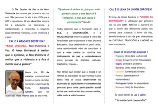 O Día Escolar da Paz e da Non-
Violencia declarouse por primeira vez no
ano 1964 pero non foi ata o ano 1976 que o
MEC o recoñeceu. O seu obxectivo sempre
foi a educación na tolerancia, a
solidariedade, a concordia, o respecto
polos Dereitos Humanos, a non violencia e
a paz.
CAL É A MENSAXE DESTE DÍA?
“Amor Universal, Non-Violencia e
Paz. O Amor Universal é mellor
que o egoismo, a Non-Violencia é
mellor que a violencia e a Paz é
mellor que a guerra”
Neste día, 30 de
xaneiro, conmemórase
tamén a morte do líder
nacional e espiritual da
India, Mahatma
Gandhi, que foi
asasinado nesta mesma data do ano 1948.
“Opóñome á violencia, porque cando
parece causar o ben éste só é
temporal, o mal que causa é
permanente” Gandhi
Todos sabemos que a formación para a
PAZ, a COOPERACIÓN, e a
SOLIDARIEDADE entre os pobos é unha das
finalidades que se plantexa o noso Sistema
Educativo. Esta celebración é, polo tanto,
unha oportunidade máis de contribuir a
que o noso centro se convirta nun
instrumento de paz e entendemento
entre persoas de distintas culturas,
tradicións, linguas...
Non temos que olvidar que a escola é un
reflexo da sociedade na que vivimos e polo
tanto nela se busca desenvolver no
alumnado as capacidades e competencias
precisas para unha participación social
activa na construción dun mundo mellor,
máis xusto e máis humano.
CAL É O LEMA DA UNIÓN EUROPEA?
O lema da Unión Europea é “UNIDOS NA
DIVERSIDADE” e utilizouse por primeira
vez no ano 2000. Refírese á maneira en
que a xente dos diferentes países nos
unimos para traballar a favor da Paz,
beneficiándonos á vez da gran diversidade
de CULTURAS, TRADICIÓNS e LINGUAS do
noso continente.
COMO SE DI NOUTRAS LINGUAS ?
Francés: Unie dans la diversité
Grego: Ενωμένοι στην πολυμορφία
Inglés: United in diversity
Italiano: Unita nella diversità
Lituano: Suvienijusi įvairovę
Polaco: Zjednoczona w
różnorodności
Portugués: Unida na diversidade
Rumano: Uniţi în diversitate
Ás veces tamén se usa o Latín:
“ In varietate concordia”
 