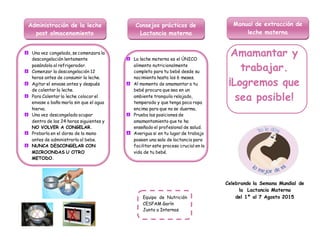 Una vez congelada, se comenzara la
descongelación lentamente
pasándola al refrigerador.
Comenzar la descongelación 12
horas antes de consumir la leche.
Agitar el envase antes y después
de calentar la leche.
Para Calentar la leche colocar el
envase a baño maría sin que el agua
hierva.
Una vez descongelada ocupar
dentro de las 24 horas siguientes y
NO VOLVER A CONGELAR.
Probarla en el dorso de la mano
antes de administrarla al bebe.
NUNCA DESCONGELAR CON
MICROONDAS U OTRO
METODO.
La leche materna es el ÚNICO
alimento nutricionalmente
completo para tu bebé desde su
nacimiento hasta los 6 meses.
Al momento de amamantar a tu
bebé procura que sea en un
ambiente tranquilo relajado,
temperado y que tenga poca ropa
encima para que no se duerma.
Prueba las posiciones de
amamantamiento que te ha
enseñado el profesional de salud.
Averigua si en tu lugar de trabajo
poseen una sala de lactancia para
facilitar este proceso crucial en la
vida de tu bebé.
Celebrando la Semana Mundial de
la Lactancia Materna
del 1º al 7 Agosto 2015
Consejos prácticos de
Lactancia materna
Manual de extracción de
leche materna
Administración de la leche
post almacenamiento
Equipo de Nutrición
CESFAM Garín
Junto a Internas
Amamantar y
trabajar.
¡Logremos que
sea posible!
 