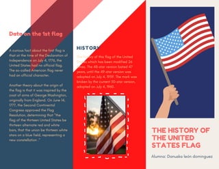 THE HISTORY OF
THE UNITED
STATES FLAG
Alumna: Danuska león dominguez
HISTORY
The history of this flag of the United
States which has been modified 26
times. The 48-star version lasted 47
years, until the 49-star version was
adopted on July 4, 1959. The mark was
broken by the current 50-star version,
adopted on July 4, 1960.
Data on the 1st flag
A curious fact about the first flag is
that at the time of the Declaration of
Independence on July 4, 1776, the
United States had no official flag.
The so-called American flag never
had an official character.
Another theory about the origin of
the flag is that it was inspired by the
coat of arms of George Washington,
originally from England. On June 14,
1777, the Second Continental
Congress approved the Flag
Resolution, determining that "the
flag of the thirteen United States be
thirteen alternate red and white
bars, that the union be thirteen white
stars on a blue field, representing a
new constellation ."
 