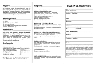 Objetivos                                                   Programa:                                                     BOLETÍN DE INSCRIPCIÓN
Se pretende formar a gestores/técnicos para la
evaluación y diseño de pasos para peces desde una                                                                    Datos del alumno:
perspectiva global e integradora: diseño hidráulico,        MÓDULO TÉCNICO/PRÁCTICO:
evaluación de soluciones, aspectos constructivos,           Pasos para Peces: justificación y soluciones
                                                            Criterios de Diseño, Construcción y Evaluación
                                                                                                                     Nombre y Apellidos:
condicionantes biológicos, impacto ambiental, …
                                                            Escalas de Artesas/Práctica I
                                                            Pasos de Ralentizadores/Práctica II
                                                            Ríos Artificiales/Práctica III
Fechas y horario                                            Rampas de Piedras/Práctica IV                            D.N.I:
                                                            Demolición de Obstáculos
25 horas                                                                                                             Domicilio:
Del 11 al 13 de julio de 2011
                                                            MÓDULO DE EXPERIMENTACIÓN:
De lunes a miércoles
                                                            Estaciones de aforo: problemas y soluciones para la      Localidad:
De 09:00 a 20:00 h (miércoles visita de campo               migración
opcional. Hasta las 14 h)                                   Evaluación hidráulica y biológica de dos escalas de
                                                            artesas en campo                                         C.P:                                 Provincia:
Destinatarios
                                                                                                                     Fecha de nacimiento:
Este curso está dirigido a técnicos y gestores              MÓDULO DE PLANIFICACIÓN/EXPERIENCIAS:
relacionados con la administración de recursos              Actuaciones de mejora de la continuidad fluvial en
hidráulicos y/o ambientales. Se pretende orientar           la Confederación Hidrográfica del Duero                  Teléfono:
sobre los criterios básicos de diseño y construcción        Aspectos legales relacionados con la continuidad
para facilitar la redacción de informes sobre               fluvial
                                                                                                                     Profesión ó estudios:
proyectos de pasos para peces y controlar la
correcta ejecución de las obras.
                                                            MÒDULO BIOLÓGICO:
                                                            Los peces ibéricos: especies y hábitos migratorios       E-mail:
Profesorado                                                 Condicionantes biológicos para el diseño de pasos
                                                            para peces                                               De conformidad con la Ley Orgánica 15/1999 de Protección de Datos Personales y a través de la 
                                                            Determinación de la capacidad de natación de los peces   cumplimentación del presente formulario, Vd. presta su consentimiento para el tratamiento de 
                                                                                                                     sus datos personales facilitados, que serán incorporados al fichero “ALUMNOS”, titularidad del 
Fco. Javier Sanz Ronda                                                                                               CENTRO  TECNOLÓGICO  AGRARIO  Y  AGROALIMENTARIO,  inscrito  en  el  Registro  General  de  la 
Andrés Martínez de Azagra Paredes    U.D. de Hidráulica e                                                            Agencia  Española  de  Protección  de  Datos,  cuya  finalidad  es  la  gestión  fiscal,  contable  y 
                                                                                                                     administrativa  de  la  relación  contractual,  así  como  el  envío  de  información  comercial  sobre 
Fco. Javier Bravo Córdoba            Hidrología.            VISITA DE CAMPO:                                         nuestros productos y servicios. Los interesados autorizan expresamente a que sus datos puedan 
Juan Francisco Fuentes Pérez         ETSIIAA de Palencia    Escalas en la cuenca del Duero                           ser comunicados a las entidades relacionadas profesionalmente con dicho Centro Tecnológico, 
                                                                                                                     exclusivamente con la finalidad antes mencionada. 
Ana García Vega                      Univ. de Valladolid                                                              
Jorge Ruíz Legazpi                                                                                                   Igualmente le informamos que podrá ejercer los derechos de acceso, rectificación, cancelación y 
Nuria Ramos González                                                                                                 oposición  establecidos  en  dicha  Ley,  en  los  términos  legalmente  previstos,  al  Responsable  del 
                                                                                                                     Fichero:  Centro  Tecnológico  Agrario  y  Agroalimentario,  Avda.  Madrid,  44  (Edificio  la  Yutera), 
                                                                                                                     34004, Palencia. 
                                                            NOTA IMPORTANTE: para las clases prácticas se
Pedro Brufao Curiel. Fac. Derecho. Univ. de Extremadura     recomienda acudir al curso con ordenador portátil y
José Mª Rubio Polo. CHDuero. Comisaría de Aguas             calculadora
 