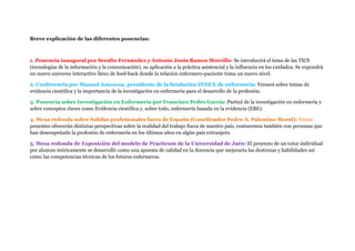 Breve explicación de las diferentes ponencias:
1. Ponencia inaugural por Serafín Fernández y Antonio Jesús Ramos Morcillo: Se introducirá el tema de las TICS
(tecnologías de la información y la comunicación), su aplicación a la práctica asistencial y la influencia en los cuidados. Se expondrá
un nuevo universo interactivo lleno de feed-back donde la relación enfermero-paciente toma un nuevo nivel.
2. Conferencia por Manuel Amezcua, presidente de la fundación INDEX de enfermería: Versará sobre temas de
evidencia científica y la importancia de la investigación en enfermería para el desarrollo de la profesión.
3. Ponencia sobre Investigación en Enfermería por Francisco Pedro García: Partirá de la investigación en enfermería y
sobre conceptos claves como Evidencia científica y, sobre todo, enfermería basada en la evidencia (EBE).
4. Mesa redonda sobre Salidas profesionales fuera de España (Coordinador Pedro A. Palomino Moral): Varios
ponentes ofrecerán distintas perspectivas sobre la realidad del trabajo fuera de nuestro país, contaremos también con personas que
han desempeñado la profesión de enfermería en los últimos años en algún país extranjero.
5. Mesa redonda de Exposición del modelo de Practicum de la Universidad de Jaén: El proyecto de un tutor individual
por alumno teóricamente se desarrolló como una apuesta de calidad en la docencia que mejoraría las destrezas y habilidades así
como las competencias técnicas de los futuros enfermeros.
 