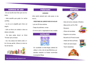 - En voz baixiña imos falar para non mo-
lestar.
- Anda amodiño para poder ler moitos
contiños.
- Le só ou en compañía pero faino con
alegría.
- Colle os libros con coidado e deixa os
demais colocados.
- Na mesa podes deixar os libros
“feridos” para arranxar.
- Se a túa cabeza non lembra onde o li-
bro tes que gardar, déixao na caixa an-
tes de marchar.
NORMAS DE USO Lista de precios
PRÉSTAMO
HORARIO
Unha sesión semanal para cada grupo co seu
titor/a.
PRÉSTAMO DE LIBROS PARA AS AULAS
- Lote de 25 libros máximo
- Tempo de préstamo: un mes
- O titor/a será o responsable do seu coidado.
Se accededes ao noso blogue, ademais de
coñecer o día a día da nosa Biblioteca, po-
deredes consultar os fondos rexistrados
no programa Meiga.
ESPAZOS
- Zona de lectura relaxada: Alfombra
- Mesa profe con PC e PDI
- Escenario
- Árbore de novidades
- Expositor de revistas
- Recuncho do Proxecto anual
- Andeis de libros estrelas
- Teatro de monicreques
- Teatro Kamishibai
CATÁLOGO
http://bibliotecapdb.blogspot.com
 