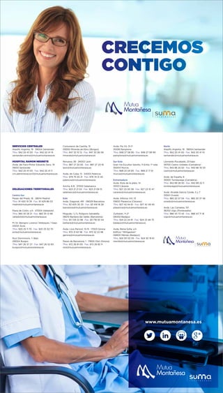 CRECEMOS
CONTIGO
SERVICIOS CENTRALES
Ataulfo Argenta, 19 · 39004 Santander
Tfno. 942 20 41 00 · Fax. 942 20 41 14
santander.central@mutuamontanesa.es
HOSPITAL RAMON NEGRETE
Avda. del Faro-Pintor Eduardo Sanz, 19
39012 Santander
Tfno. 942 20 41 00 · Fax. 942 20 41 11
crn.administracion3@mutuamontanesa.es
DELEGACIONES TERRITORIALES
Centro-Sur
Paseo del Prado, 16 · 28014 Madrid
Tfno. 91 420 19 78 · Fax. 91 429 86 03
madrid@mutuamontanesa.es
Plaza de Colón, s/n · 47004 Valladolid
Tfno. 983 35 29 31 · Fax. 983 35 12 99
valladolid@mutuamontanesa.es
Pl. Dr. Benigno Lorenzo Velázquez, 1-bajo
05001 Ávila
Tfno. 920 25 11 70 · Fax. 920 25 02 70
avila@mutuamontanesa.es
Ruiz Dorronsoro, 1- Bajo
09004 Burgos
Tfno. 947 26 37 27 · Fax. 947 26 52 60
burgos@mutuamontanesa.es
Comuneros de Castilla, 15
09200 Miranda de Ebro (Burgos)
Tfno. 947 32 10 12 · Fax. 947 33 06 06
miranda@mutuamontanesa.es
Renueva, 38 · 24002 León
Tfno. 987 27 20 65 · Fax. 987 27 20 16
leon@mutuamontanesa.es
Avda. de Cuba, 13 · 34003 Palencia
Tfno. 979 75 05 31 · Fax. 979 74 31 45
palencia@mutuamontanesa.es
Ancha, 6-8 · 37002 Salamanca
Tfno. 923 21 21 03 · Fax. 923 21 09 15
salamanca@mutuamontanesa.es
Este
Avda. Diagonal, 491 · 08029 Barcelona
Tfno. 93 405 30 35 · Fax. 93 419 16 28
barcelona@mutuamontanesa.es
Moguda, 1 y 5, Polígono Salvatella
08210 Barberá del Vallés (Barcelona)
Tfno. 93 729 22 98 · Fax. 93 718 50 54
barbera@mutuamontanesa.es
Avda. Lluis Pericot, 13-15 · 17003 Girona
Tfno. 972 21 62 58 · Fax. 972 22 22 98
gerona@mutuamontanesa.es
Paseo de Barcelona, 1 · 17800 Olot (Girona)
Tfno. 972 26 81 00 · Fax. 972 26 82 11
olot@mutuamontanesa.es
Avda. Pío XII, 31-1º
31008 Pamplona
Tfno. 948 27 08 90 · Fax. 948 27 08 90
pamplona@mutuamontanesa.es
Sur-Este
Gran Vía Escultor Salzillo, 11-Entlo. 1º Izda.
30004 Murcia
Tfno. 968 22 04 85 · Fax. 968 21 17 61
murcia@mutuamontanesa.es
Extremadura
Avda. Ruta de la plata, 14
10001 Cáceres
Tfno. 927 23 00 58 · Fax. 927 23 10 47
caceres@mutuamontanesa.es
Avda. Alfonso VIII, 13
10600 Plasencia (Cáceres)
Tfno. 927 42 44 61 · Fax. 927 42 49 45
plasencia@mutuamontanesa.es
Zurbarán, 11-2º
06002 Badajoz
Tfno. 924 22 24 81 · Fax. 924 23 48 75
badajoz@mutuamontanesa.es
Avda. Reina Sofía, s/n
Edificio “Wittgestein”
06800 Mérida (Badajoz)
Tfno. 924 30 02 05 · Fax. 924 30 19 61
merida@mutuamontanesa.es
Norte
Ataúlfo Argenta, 19 · 39004 Santander
Tfno. 942 20 41 00 · Fax. 942 20 41 10
santander@mutuamontanesa.es
Leonardo Rucabado, 23-bajo
39700 Castro Urdiales (Cantabria)
Tfno. 942 86 25 50 · Fax. 942 86 35 53
castro@mutuamontanesa.es
Avda. de España, 8
39300 Torrelavega (Cantabria)
Tfno. 942 89 28 50 · Fax. 942 89 22 11
torrelavega@mutuamontanesa.es
Avda. Alcalde García Conde, 5 y 7
33001 Oviedo
Tfno. 985 20 57 59 · Fax. 985 20 37 46
oviedo@mutuamontanesa.es
Avda. Las Camelias, 101
36202 Vigo (Pontevedra)
Tfno. 986 43 73 43 · Fax. 986 43 71 16
vigo@mutuamontanesa.es
www.mutuamontanesa.es
 