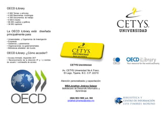 OECD iLibrary
• 5 900 Temas y artículos
• 4 000 Resúmenes multilingüe
• 4 300 Documentos de trabajo
• 9 500 E-books
• 84 000 cuadros y gráficos
• 38 000 capítulos
La OECD iLibrary está diseñada
principalmente para:
• Universidades y Organismos de Investigación
• Empresas
• Gobiernos y parlamentos
• Organizaciones no gubernamentales
• Bibliotecas alrededor del mundo
OECD iLibrary: ¿Cómo acceder?
• Acceso ilimitado disponible 24/7
• Reconocimiento de la dirección IP y / o nombre
de usuario / contraseña de acceso
CETYS UNIVERSIDAD
Av. CETYS Universidad No.4 Fracc.
El Lago, Tijuana, B.C. C.P. 22210
Atención personalizada y capacitación:
MBAJonathan Jiménez Salazar
Bibliotecario de Desarrollo Informativo y
Aprendizaje
(664) 903-1800 ext. 304
jonathan.jimenez@cetys.mx
 