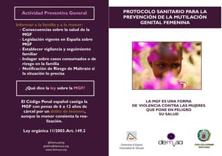 ¿Qué dice la ley?
PROTOCOLO SANITARIO PARA LA
PREVENCIÓN DE LA MUTILACIÓN
GENITAL FEMENINAInformar a la familia y a la menor:
 Consecuencias sobre la salud de la
MGF
 Legislación vigente en España sobre
MGF
 Establecer vigilancia y seguimiento
familiar
 Indagar sobre casos consumados o de
riesgo en la familia
 Notificación de Riesgo de Maltrato si
la situación lo precisa
@DemusaOrg
gisdmu@demusa.org
www.demusa.org
El Código Penal español castiga la
MGF con penas de 6 a 12 años de
cárcel por un delito de lesiones,
aunque la menor consienta la rea-
lización.
Ley orgánica 11/2003.Art. 149.2
¿Qué dice la ley sobre la MGF?
Actividad Preventiva General
LA MGF ES UNA FORMA
DE VIOLENCIA CONTRA LAS MUJERES
QUE PONE EN PELIGRO
SU SALUD
 