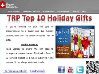 If   you’re   looking   to   give   the    gift   of
 preparedness to a loved one this holiday
 season, here are The Ready Project’s Top 10
 Gifts.
                 Lindon Farms 90
 Food Storage is always the first step to
 emergency preparedness. The Lindon Farms®
 90 serving bucket is a week supply for one
 person. It has a large variety of meals.


Thereadyproject.com       Food Storage
 