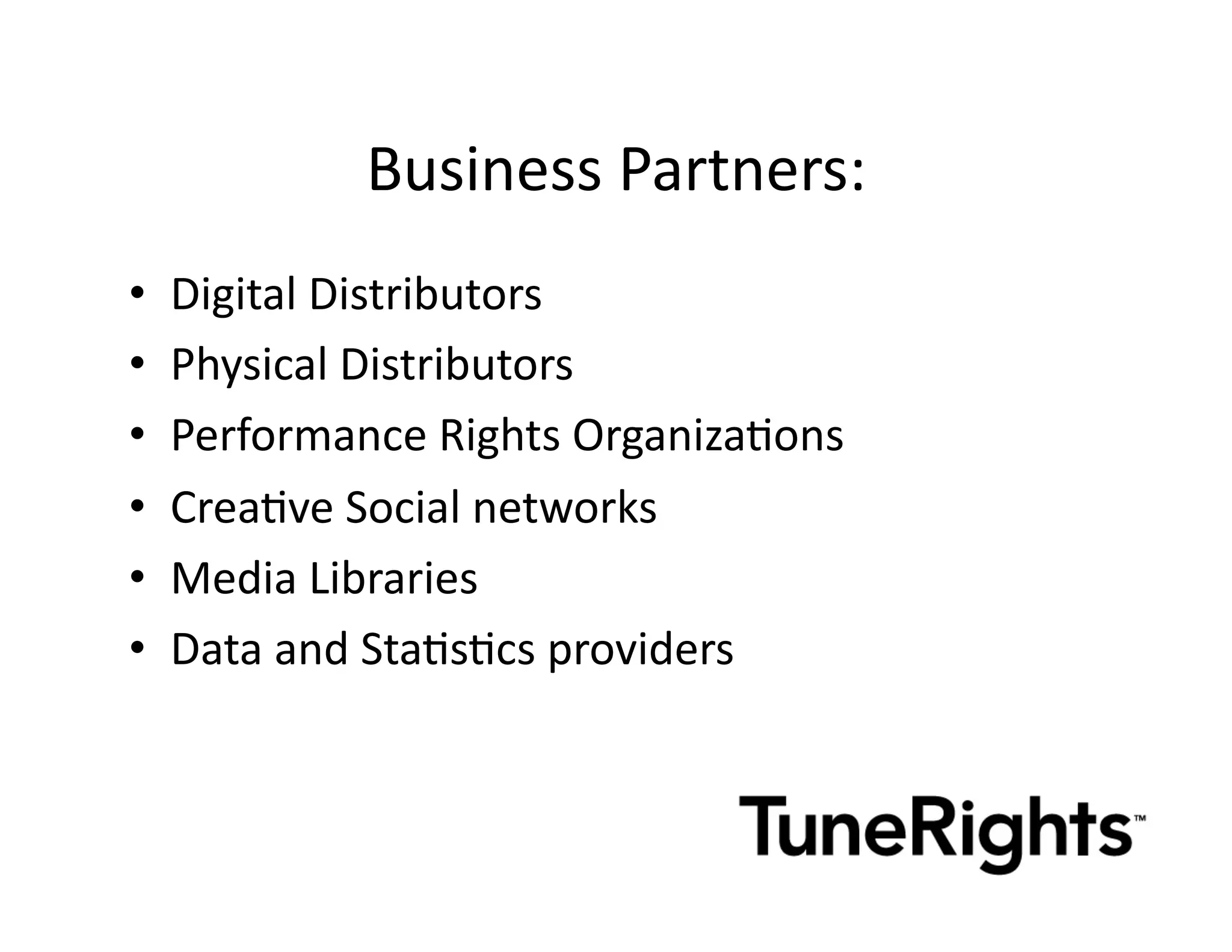 Business	
  Partners:	
  
•    Digital	
  Distributors	
  
•    Physical	
  Distributors	
  
•    Performance	
  Rights	
  OrganizaMons	
  
•    CreaMve	
  Social	
  networks	
  
•    Media	
  Libraries	
  
•    Data	
  and	
  StaMsMcs	
  providers	
  
 