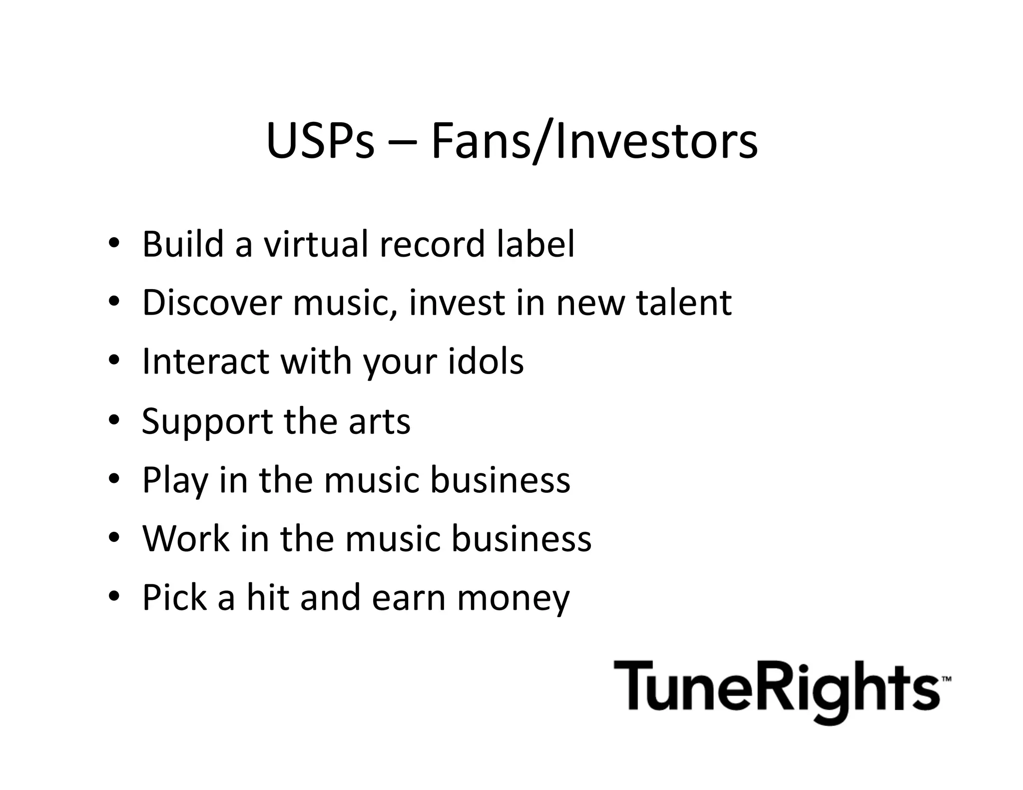 USPs	
  –	
  Fans/Investors	
  
•    Build	
  a	
  virtual	
  record	
  label	
  
•    Discover	
  music,	
  invest	
  in	
  new	
  talent	
  
•    Interact	
  with	
  your	
  idols	
  
•    Support	
  the	
  arts	
  
•    Play	
  in	
  the	
  music	
  business	
  
•    Work	
  in	
  the	
  music	
  business	
  
•    Pick	
  a	
  hit	
  and	
  earn	
  money	
  
 