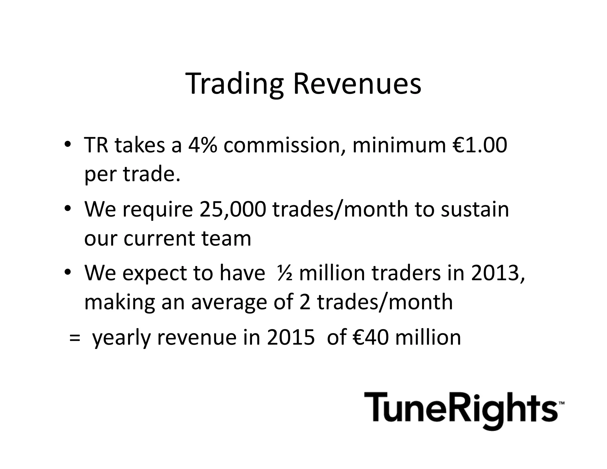 Trading	
  Revenues	
  
•  TR	
  takes	
  a	
  4%	
  commission,	
  minimum	
  €1.00	
  
       per	
  trade.	
  
•  We	
  require	
  25,000	
  trades/month	
  to	
  sustain	
  
       our	
  current	
  team	
  
•  We	
  expect	
  to	
  have	
  	
  ½	
  million	
  traders	
  in	
  2013,	
  
       making	
  an	
  average	
  of	
  2	
  trades/month	
  
	
  =	
  	
  yearly	
  revenue	
  in	
  2015	
  	
  of	
  €40	
  million	
  
 