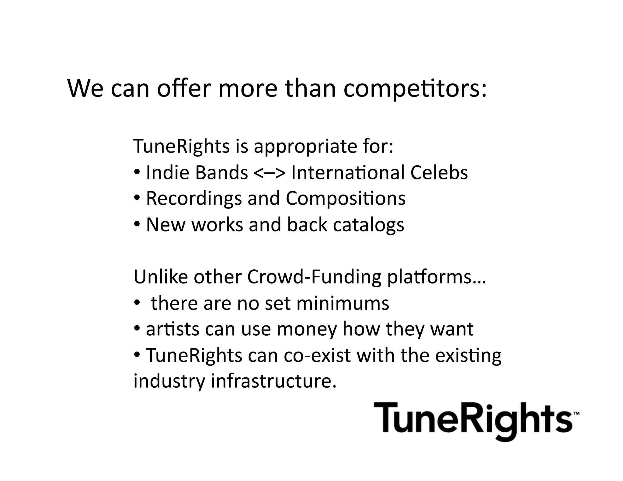 We	
  can	
  oﬀer	
  more	
  than	
  compeMtors:	
  

        TuneRights	
  is	
  appropriate	
  for:	
  
        • 	
  Indie	
  Bands	
  <–>	
  InternaMonal	
  Celebs	
  
        • 	
  Recordings	
  and	
  ComposiMons	
  	
  
        • 	
  New	
  works	
  and	
  back	
  catalogs	
  

        Unlike	
  other	
  Crowd-­‐Funding	
  pla^orms…	
  
        • 	
  	
  there	
  are	
  no	
  set	
  minimums	
  	
  
        • 	
  arMsts	
  can	
  use	
  money	
  how	
  they	
  want	
  
        • 	
  TuneRights	
  can	
  co-­‐exist	
  with	
  the	
  exisMng	
  
        industry	
  infrastructure.	
  
 