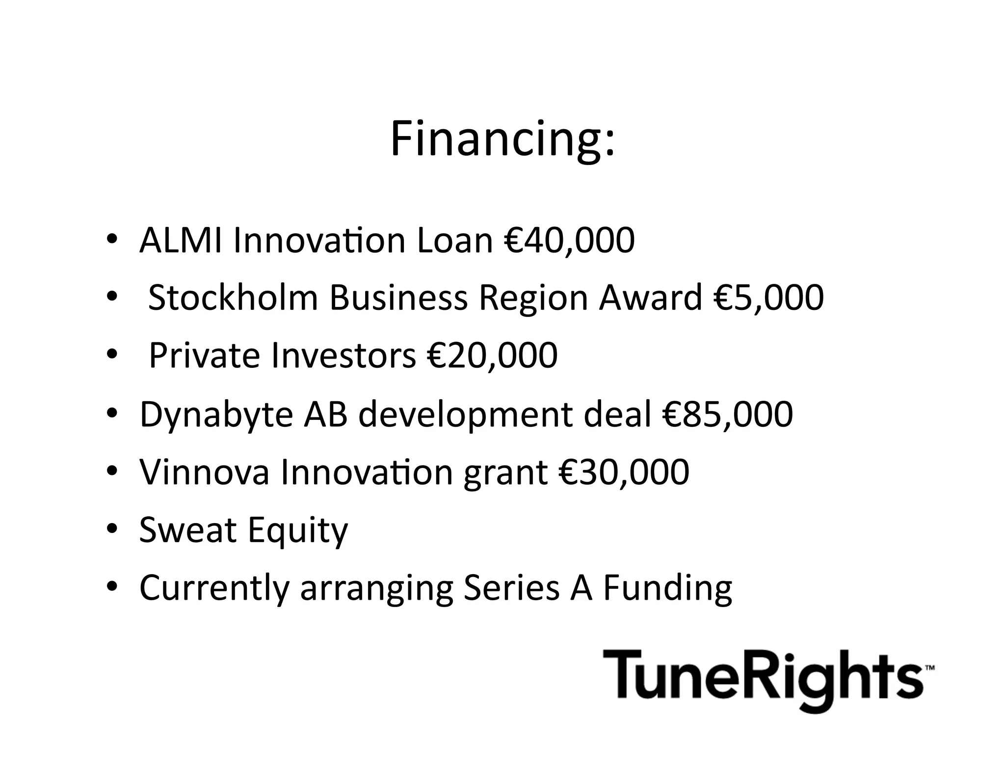 Financing:	
  	
  
•    ALMI	
  InnovaMon	
  Loan	
  €40,000	
  
•    	
  Stockholm	
  Business	
  Region	
  Award	
  €5,000	
  
•    	
  Private	
  Investors	
  €20,000	
  	
  
•    Dynabyte	
  AB	
  development	
  deal	
  €85,000	
  	
  
•    Vinnova	
  InnovaMon	
  grant	
  €30,000	
  
•    Sweat	
  Equity	
  
•    Currently	
  arranging	
  Series	
  A	
  Funding	
  
 