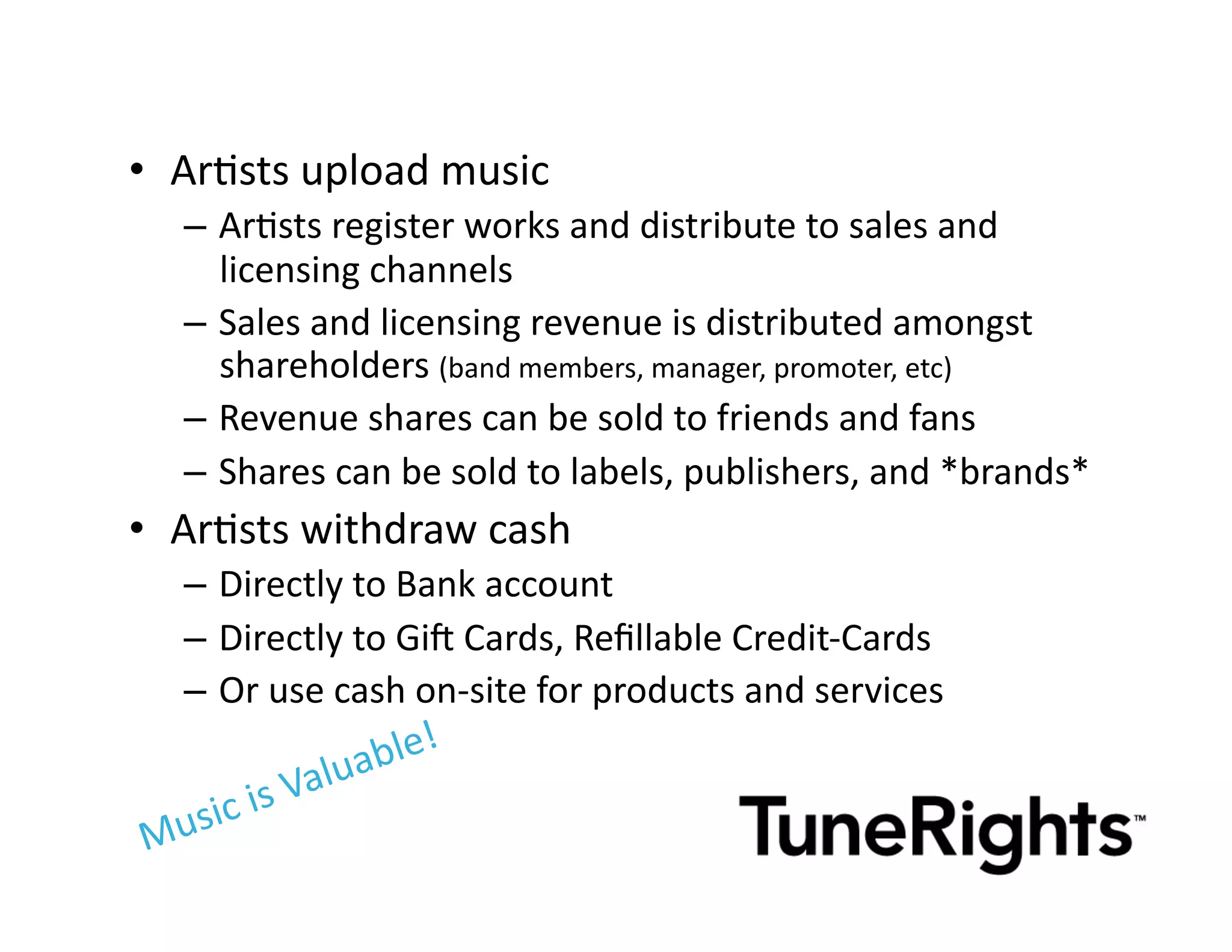 •  ArMsts	
  upload	
  music	
  
    –  ArMsts	
  register	
  works	
  and	
  distribute	
  to	
  sales	
  and	
  
       licensing	
  channels	
  
    –  Sales	
  and	
  licensing	
  revenue	
  is	
  distributed	
  amongst	
  
       shareholders	
  (band	
  members,	
  manager,	
  promoter,	
  etc)	
  
    –  Revenue	
  shares	
  can	
  be	
  sold	
  to	
  friends	
  and	
  fans	
  
    –  Shares	
  can	
  be	
  sold	
  to	
  labels,	
  publishers,	
  and	
  *brands*	
  
•  ArMsts	
  withdraw	
  cash	
  
    –  Directly	
  to	
  Bank	
  account	
  
    –  Directly	
  to	
  Gi[	
  Cards,	
  Reﬁllable	
  Credit-­‐Cards	
  
    –  Or	
  use	
  cash	
  on-­‐site	
  for	
  products	
  and	
  services	
  
 