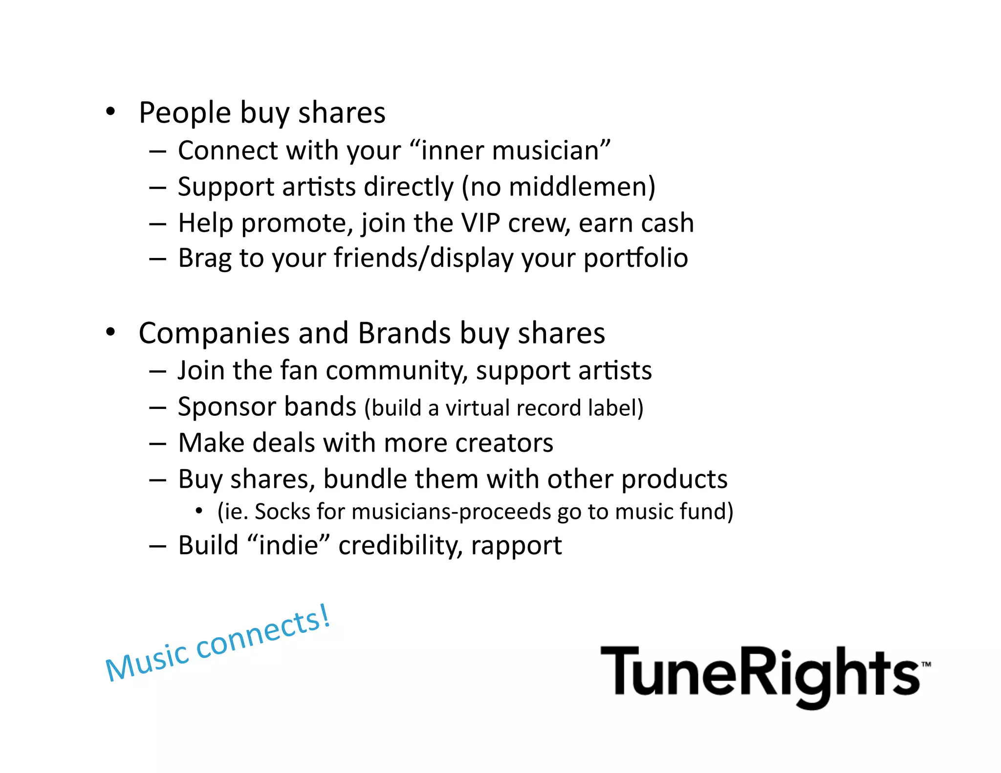 •  People	
  buy	
  shares	
  
    –  Connect	
  with	
  your	
  “inner	
  musician”	
  
    –  Support	
  arMsts	
  directly	
  (no	
  middlemen)	
  
    –  Help	
  promote,	
  join	
  the	
  VIP	
  crew,	
  earn	
  cash	
  
    –  Brag	
  to	
  your	
  friends/display	
  your	
  por^olio	
  	
  
                                                                     	
  

•  Companies	
  and	
  Brands	
  buy	
  shares	
  
    –  Join	
  the	
  fan	
  community,	
  support	
  arMsts	
  
    –  Sponsor	
  bands	
  (build	
  a	
  virtual	
  record	
  label)	
  
    –  Make	
  deals	
  with	
  more	
  creators	
  
    –  Buy	
  shares,	
  bundle	
  them	
  with	
  other	
  products	
  
         •  (ie.	
  Socks	
  for	
  musicians-­‐proceeds	
  go	
  to	
  music	
  fund)	
  
    –  Build	
  “indie”	
  credibility,	
  rapport	
  

                  cts!	
  
  usic	
     conne
M
 