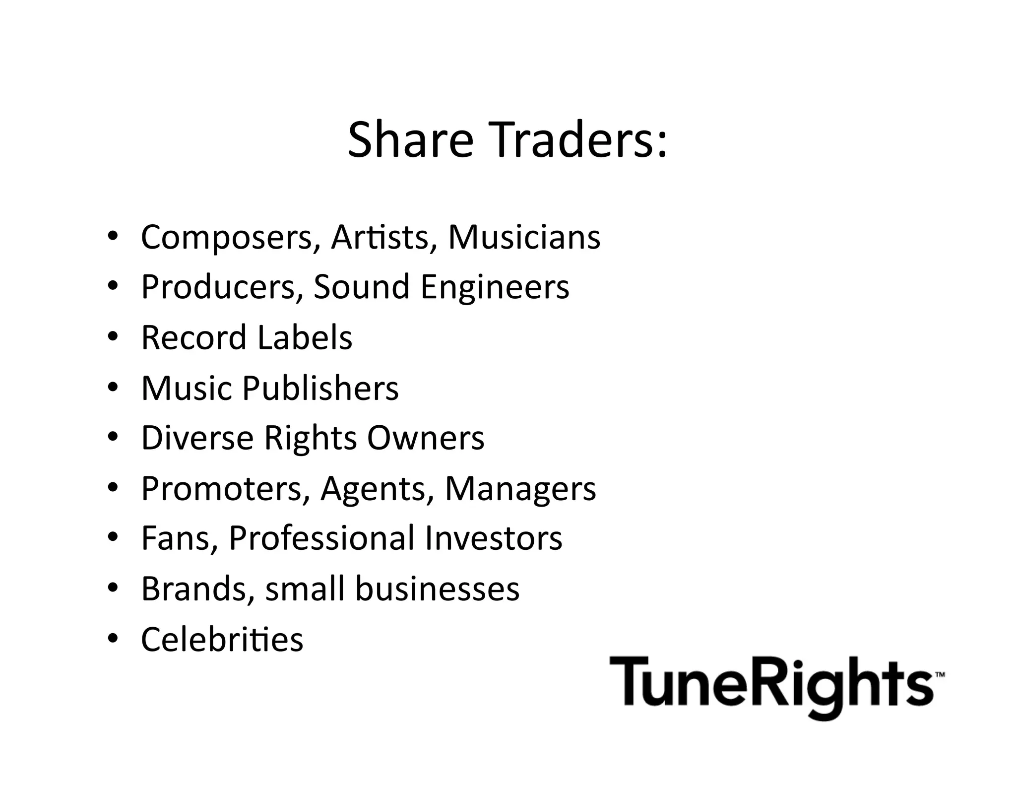Share	
  Traders: 	
  	
  
•    Composers,	
  ArMsts,	
  Musicians	
  
•    Producers,	
  Sound	
  Engineers	
  
•    Record	
  Labels	
  
•    Music	
  Publishers	
  
•    Diverse	
  Rights	
  Owners	
  
•    Promoters,	
  Agents,	
  Managers	
  
•    Fans,	
  Professional	
  Investors	
  
•    Brands,	
  small	
  businesses	
  
•    CelebriMes	
  
 