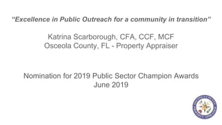 “Excellence in Public Outreach for a community in transition”
Katrina Scarborough, CFA, CCF, MCF
Osceola County, FL - Property Appraiser
Nomination for 2019 Public Sector Champion Awards
June 2019
 