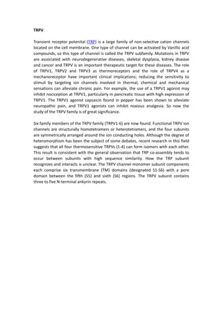 TRPV
Transient receptor potenital (TRP) is a large family of non-selective cation channels
located on the cell membrane. One type of channel can be activated by Vanillic acid
compounds, so this type of channel is called the TRPV subfamily. Mutations in TRPV
are associated with neurodegenerative diseases, skeletal dysplasia, kidney disease
and cancer and TRPV is an important therapeutic target for these diseases. The role
of TRPV1, TRPV2 and TRPV3 as thermoreceptors and the role of TRPV4 as a
mechanoreceptor have important clinical implications; reducing the sensitivity to
stimuli by targeting ion channels involved in thermal, chemical and mechanical
sensations can alleviate chronic pain. For example, the use of a TRPV1 agonist may
inhibit nociception at TRPV1, particularly in pancreatic tissue with high expression of
TRPV1. The TRPV1 agonist capsaicin found in pepper has been shown to alleviate
neuropathic pain, and TRPV1 agonists can inhibit noxious analgesia. So now the
study of the TRPV family is of great significance.
Six family members of the TRPV family (TRPV1-6) are now found. Functional TRPV ion
channels are structurally homotetramers or heterotetramers, and the four subunits
are symmetrically arranged around the ion conducting holes. Although the degree of
heteromorphism has been the subject of some debates, recent research in this field
suggests that all four thermosensitive TRPVs (1-4) can form isomers with each other.
This result is consistent with the general observation that TRP co-assembly tends to
occur between subunits with high sequence similarity. How the TRP subunit
recognizes and interacts is unclear. The TRPV channel monomer subunit components
each comprise six transmembrane (TM) domains (designated S1-S6) with a pore
domain between the fifth (S5) and sixth (S6) regions. The TRPV subunit contains
three to five N-terminal ankyrin repeats.
 
