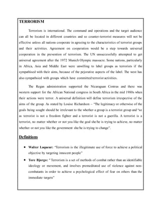 TERRORISM
Terrorism is international. The command and operations and the target audience
can all be located in different countries and so counter-terrorist measures will not be
effective unless all nations cooperate in agreeing to the characteristics of terrorist groups
and their activities. Agreement on cooperation would be a step towards universal
cooperation in the prevention of terrorism. The UN unsuccessfully attempted to get
universal agreement after the 1972 Munich Olympic massacre. Some nations, particularly
in Africa, Asia and Middle East were unwilling to label groups as terrorists if the
sympathised with their aims, because of the pejorative aspects of the label. The west has
also sympathsied with groups which have committed terrorist activities.
The Regan administration supported the Nicaraguan Contras and there was
western support for the African National congress in South Africa in the mid 1980s when
their actions were terror. A universal definition will define terrorism irrespective of the
aims of the group. As stated by Louise Richardson – “The legitimacy or otherwise of the
goals being sought should be irrelevant to the whether a group is a terrorist group and “so
as terrorist is not a freedom fighter and a terrorist is not a guerilla. A terrorist is a
terrorist, no matter whether or not you like the goal she/he is trying to achieve, no matter
whether or not you like the government she/he is trying to change”.
Definitions
 Walter Laqueur: “Terrorism is the illegitimate use of force to achieve a political
objective by targeting innocent people”
 Tore Bjorgo: " Terrorism is a set of methods of combat rather than an identifiable
ideology or movement, and involves premeditated use of violence against non-
combatants in order to achieve a psychological effect of fear on others than the
immediate targets”
 
