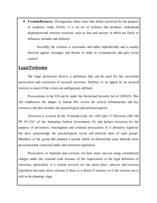  FernadoReinares: Distinguishes three traits that define terrorism for the purpose
of academic study. Firstly, it is an act of violence that produces widespread
disproportional emotion reactions such as fear and anxiety in which are likely to
influence attitudes and behavior.
Secondly, the violence is systematic and rather unpredictable and is usually
directed against messages and threats in order to communicate and gain social
control.
Legal Profession
The legal profession desires a definition that can be used for the successful
prosecution and conviction of accused terrorists. Defense or an appeal by an accused
terrorist is easier if the crimes are ambiguously defined.
Prosecutions in the US can be under the Homeland Security Act of 2002(8). This
Act emphasizes the danger to human life, covers the critical infrastructure and key
resources, but also includes the psychological and political aspects.
Terrorism is covered by the “Criminal Code Act 1995 part 5.3 Divisions 100-106
PP 95-126” of the Australian Federal Government (9) and defines terrorism for the
purpose of prevention, investigation and criminal prosecution. It is primarily legalistic
but does acknowledge the psychological, social and political aims of such groups.
Members of the group that planned a suicide attack on Holsworthy army barracks were
prosecuted and convicted under anti-terrorism legislation.
Prosecutors in Australia and overseas can have more success using conventional
charges under the criminal code because of the imprecision of the legal definition of
terrorism, particularly if a violent terrorist act has taken place, whereas anti-terrorist
legislation becomes more relevant if there is a threat of violence or if the terrorist act is
still in the planning stage.
 