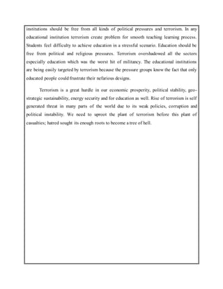 institutions should be free from all kinds of political pressures and terrorism. In any
educational institution terrorism create problem for smooth teaching learning process.
Students feel difficulty to achieve education in a stressful scenario. Education should be
free from political and religious pressures. Terrorism overshadowed all the sectors
especially education which was the worst hit of militancy. The educational institutions
are being easily targeted by terrorism because the pressure groups know the fact that only
educated people could frustrate their nefarious designs.
Terrorism is a great hurdle in our economic prosperity, political stability, geo-
strategic sustainability, energy security and for education as well. Rise of terrorism is self
generated threat in many parts of the world due to its weak policies, corruption and
political instability. We need to uproot the plant of terrorism before this plant of
casualties; hatred sought its enough roots to become a tree of hell.
 