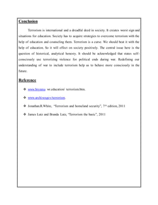 Conclusion
Terrorism is international and a dreadful deed in society. It creates worst sign and
situations for education. Society has to acquire strategies to overcome terrorism with the
help of education and counseling them. Terrorism is a curse. We should beat it with the
help of education. So it will effect on society positively. The central issue here is the
question of historical, analytical honesty. It should be acknowledged that states self-
consciously use terrorizing violence for political ends during war. Redefining our
understanding of war to include terrorism help us to behave more consciously in the
future.
Reference
 www.brynma wr.education/ terrorism.btm.
 www.archivesgov/terrorism.
 Jonathan.R.White, “Terrorism and homeland security”, 7th edition, 2011
 James Lutz and Branda Lutz, “Terrorism the basic”, 2011
 